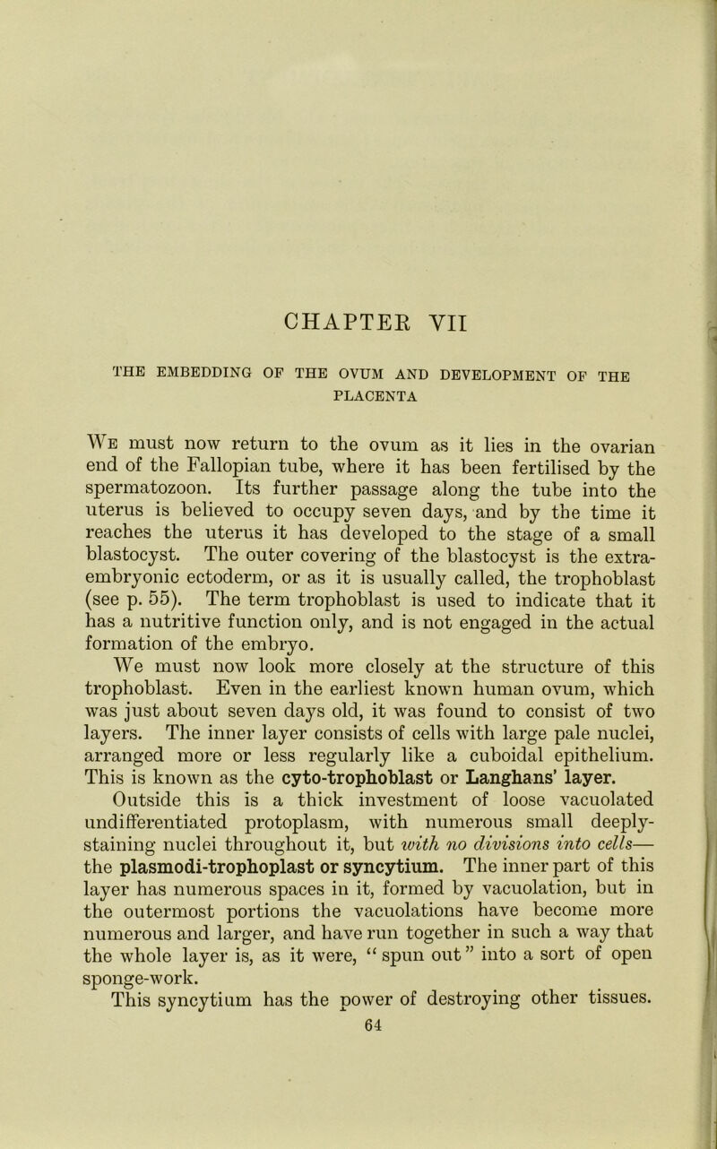 CHAPTEE YII THE EMBEDDING OF THE OVUM AND DEVELOPMENT OF THE PLACENTA We must now return to the ovum as it lies in the ovarian end of the Fallopian tube, where it has been fertilised by the spermatozoon. Its further passage along the tube into the uterus is believed to occupy seven days, and by the time it reaches the uterus it has developed to the stage of a small blastocyst. The outer covering of the blastocyst is the extra- embryonic ectoderm, or as it is usually called, the trophoblast (see p. 55). The term trophoblast is used to indicate that it has a nutritive function only, and is not engaged in the actual formation of the embryo. We must now look more closely at the structure of this trophoblast. Even in the earliest known human ovum, which was just about seven days old, it was found to consist of two layers. The inner layer consists of cells with large pale nuclei, arranged more or less regularly like a cuboidal epithelium. This is known as the cyto-trophoblast or Langhans’ layer. Outside this is a thick investment of loose vacuolated undifferentiated protoplasm, with numerous small deeply- staining nuclei throughout it, but ivith no divisions into cells— the plasmodi-trophoplast or syncytium. The inner part of this layer has numerous spaces in it, formed by vacuolation, but in the outermost portions the vacuolations have become more numerous and larger, and have run together in such a way that the whole layer is, as it were, “spun out” into a sort of open sponge-work. This syncytium has the power of destroying other tissues.