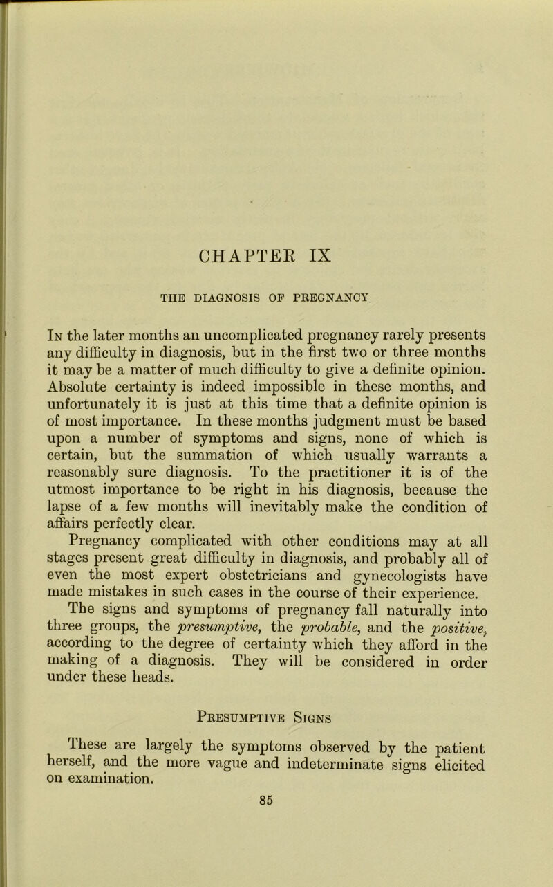 CHAPTER IX THE DIAGNOSIS OF PREGNANCY In the later months an uncomplicated pregnancy rarely presents any difficulty in diagnosis, but in the first two or three months it may be a matter of much difficulty to give a definite opinion. Absolute certainty is indeed impossible in these months, and unfortunately it is just at this time that a definite opinion is of most importance. In these months judgment must be based upon a number of symptoms and signs, none of which is certain, but the summation of which usually warrants a reasonably sure diagnosis. To the practitioner it is of the utmost importance to be right in his diagnosis, because the lapse of a few months will inevitably make the condition of affairs perfectly clear. Pregnancy complicated with other conditions may at all stages present great difficulty in diagnosis, and probably all of even the most expert obstetricians and gynecologists have made mistakes in such cases in the course of their experience. The signs and symptoms of pregnancy fall naturally into three groups, the presumptive, the probable, and the positive, according to the degree of certainty which they afford in the making of a diagnosis. They will be considered in order under these heads. Presumptive Signs These are largely the symptoms observed by the patient herself, and the more vague and indeterminate signs elicited on examination.