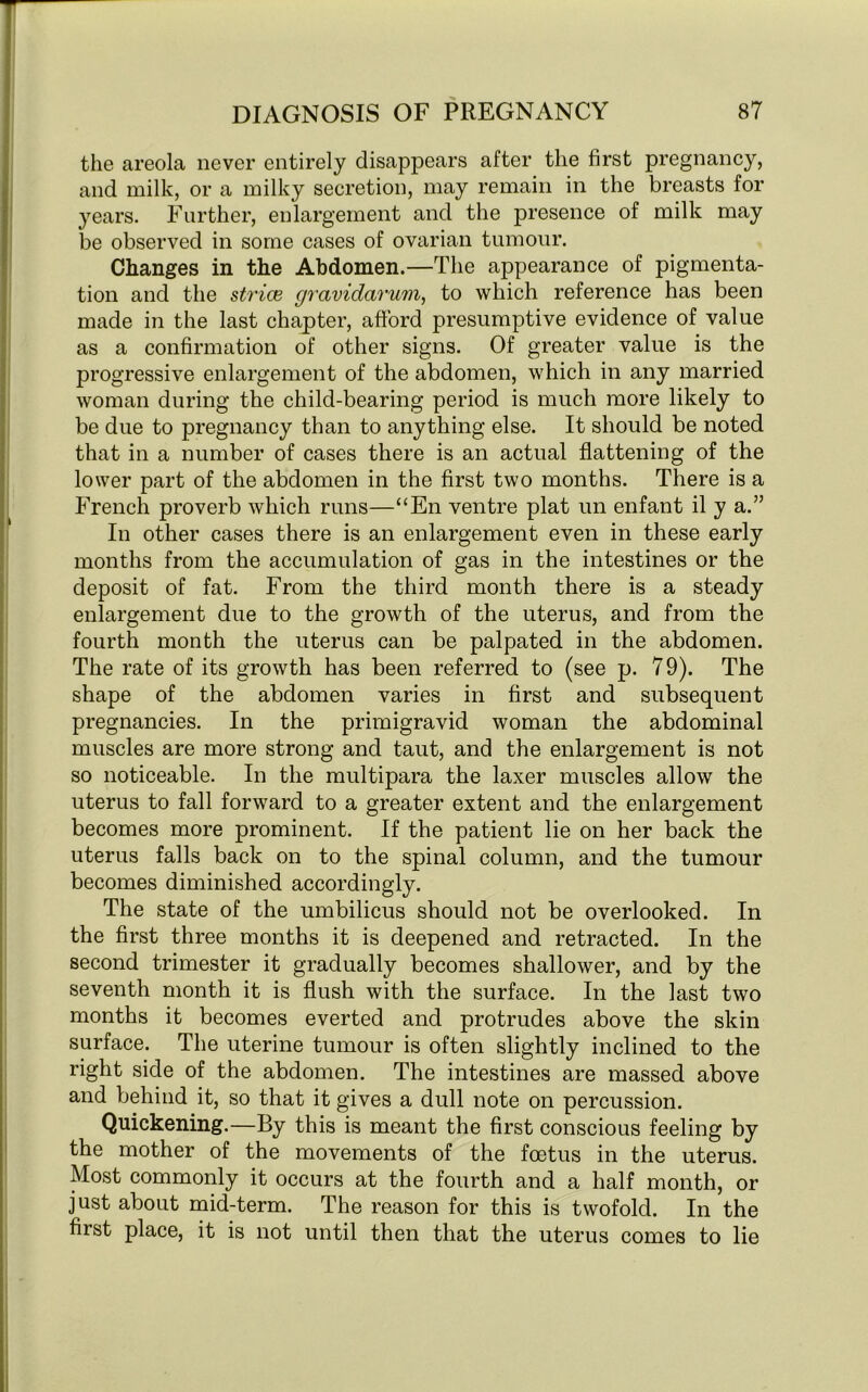 the areola never entirely disappears after the first pregnancy, and milk, or a milky secretion, may remain in the breasts for years. Further, enlargement and the presence of milk may be observed in some cases of ovarian tumour. Changes in the Abdomen.—The appearance of pigmenta- tion and the strive gravidarum, to which reference has been made in the last chapter, afford presumptive evidence of value as a confirmation of other signs. Of greater value is the progressive enlargement of the abdomen, which in any married woman during the child-bearing period is much more likely to be due to pregnancy than to anything else. It should be noted that in a number of cases there is an actual flattening of the lower part of the abdomen in the first two months. There is a French proverb which runs—“En ventre plat un enfant il y a.” In other cases there is an enlargement even in these early months from the accumulation of gas in the intestines or the deposit of fat. From the third month there is a steady enlargement due to the growth of the uterus, and from the fourth month the uterus can be palpated in the abdomen. The rate of its growth has been referred to (see p. 79). The shape of the abdomen varies in first and subsequent pregnancies. In the primigravid woman the abdominal muscles are more strong and taut, and the enlargement is not so noticeable. In the multipara the laxer muscles allow the uterus to fall forward to a greater extent and the enlargement becomes more prominent. If the patient lie on her back the uterus falls back on to the spinal column, and the tumour becomes diminished accordingly. The state of the umbilicus should not be overlooked. In the first three months it is deepened and retracted. In the second trimester it gradually becomes shallower, and by the seventh month it is flush with the surface. In the last two months it becomes everted and protrudes above the skin surface. The uterine tumour is often slightly inclined to the right side of the abdomen. The intestines are massed above and behind it, so that it gives a dull note on percussion. Quickening.—By this is meant the first conscious feeling by the mother of the movements of the foetus in the uterus. Most commonly it occurs at the fourth and a half month, or just about mid-term. The reason for this is twofold. In the first place, it is not until then that the uterus comes to lie