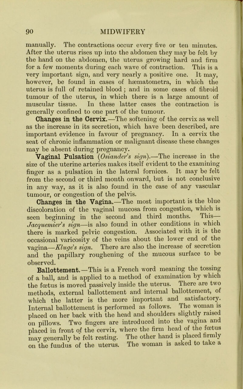 manually. The contractions occur every five or ten minutes. After the uterus rises up into the abdomen they may be felt by the hand on the abdomen, the uterus growing hard and firm for a few moments during each wave of contraction. This is a very important sign, and very nearly a positive one. It may, however, be found in cases of hsematometra, in which the uterus is full of retained blood; and in some cases of fibroid tumour of the uterus, in which there is a large amount of muscular tissue. In these latter cases the contraction is generally confined to one part of the tumour. Changes in the Cervix.—The softening of the cervix as well as the increase in its secretion, which have been described, are important evidence in favour of pregnancy. In a cervix the seat of chronic inflammation or malignant disease these changes may be absent during pregnancy. Vaginal Pulsation (Osiander’s sign).—The increase in the size of the uterine arteries makes itself evident to the examining finger as a pulsation in the lateral fornices. It may be felt from the second or third month onward, but is not conclusive in any way, as it is also found in the case of any vascular tumour, or congestion of the pelvis. Changes in the Vagina.—The most important is the blue discoloration of the vaginal mucosa from congestion, which is seen beginning in the second and third months. This— Jacquemier’s sign—is also found in other conditions in which there is marked pelvic congestion. Associated with it is the occasional varicosity of the veins about the lower end of the vagina—Kluge!s sign. There are also the increase of secretion and the papillary roughening of the mucous surface to be observed. Ballottement.—This is a French word meaning the tossing of a ball, and is applied to a method of examination by which the foetus is moved passively inside the uterus. There are two methods, external ballottement and internal ballottement, of which the latter is the more important and satisfactory. Internal ballottement is performed as follows. The woman is placed on her back with the head and shoulders slightly raised on pillows. Two fingers are introduced into the vagina and placed in front of the cervix, where the firm head of the foetus may generally be felt resting. The other hand is placed fiirnly on the fundus of the uterus. The woman is asked to take a