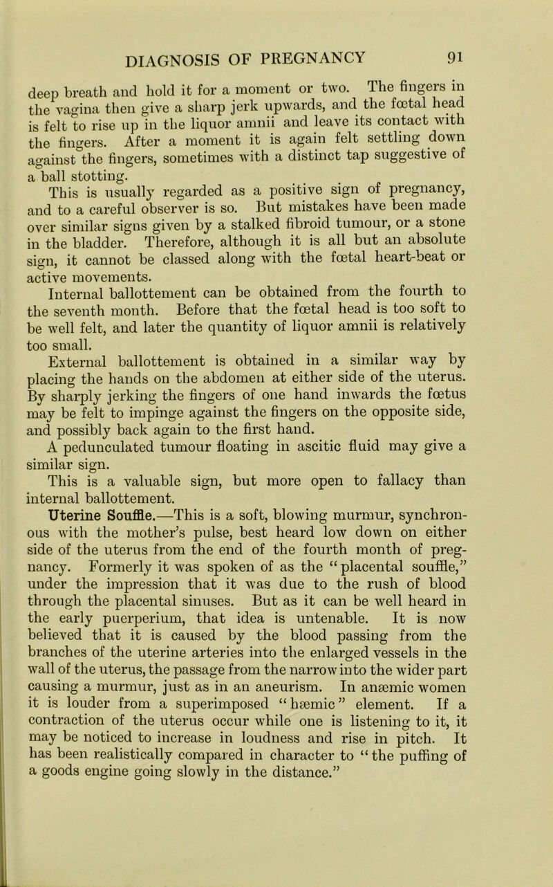 deep breath and hold it for a moment or two. The fingers in the vagina then give a sharp jerk upwards, and the foetal head is felt to rise up in the liquor amnii and leave its contact with the fingers. After a moment it is again felt settling down against the fingers, sometimes with a distinct tap suggestive of a ball stotting. This is usually regarded as a positive sign of pregnancy, and to a careful observer is so. But mistakes have been made over similar signs given by a stalked fibroid tumour, or a stone in the bladder. Therefore, although it is all but an absolute sign, it cannot be classed along with the foetal heart-beat or active movements. Internal ballottement can be obtained from the fourth to the seventh month. Before that the foetal head is too soft to be well felt, and later the quantity of liquor amnii is relatively too small. External ballottement is obtained in a similar way by placing the hands on the abdomen at either side of the uterus. By sharply jerking the fingers of one hand inwards the foetus may be felt to impinge against the fingers on the opposite side, and possibly back again to the first hand. A pedunculated tumour floating in ascitic fluid may give a similar sign. This is a valuable sign, but more open to fallacy than internal ballottement. Uterine Souffle.—This is a soft, blowing murmur, synchron- ous with the mother’s pulse, best heard low down on either side of the uterus from the end of the fourth month of preg- nancy. Formerly it was spoken of as the “placental souffle,” under the impression that it was due to the rush of blood through the placental sinuses. But as it can be well heard in the early puerperium, that idea is untenable. It is now believed that it is caused by the blood passing from the branches of the uterine arteries into the enlarged vessels in the wall of the uterus, the passage from the narrow into the wider part causing a murmur, just as in an aneurism. In ansemic women it is louder from a superimposed “ hsemic ” element. If a contraction of the uterus occur while one is listening to it, it may be noticed to increase in loudness and rise in pitch. It has been realistically compared in character to “ the puffing of a goods engine going slowly in the distance.”