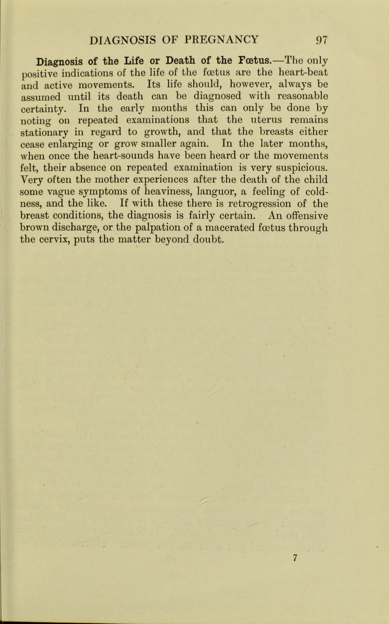 Diagnosis of the Life or Death of the Foetus.—The only positive indications of the life of the foetus are the heart-beat and active movements. Its life should, however, always be assumed until its death can be diagnosed with reasonable certainty. In the early months this can only be done by noting on repeated examinations that the uterus remains stationary in regard to growth, and that the breasts either cease enlarging or grow smaller again. In the later months, when once the heart-sounds have been heard or the movements felt, their absence on repeated examination is very suspicious. Very often the mother experiences after the death of the child some vague symptoms of heaviness, languor, a feeling of cold- ness, and the like. If with these there is retrogression of the breast conditions, the diagnosis is fairly certain. An offensive brown discharge, or the palpation of a macerated foetus through the cervix, puts the matter beyond doubt. 7