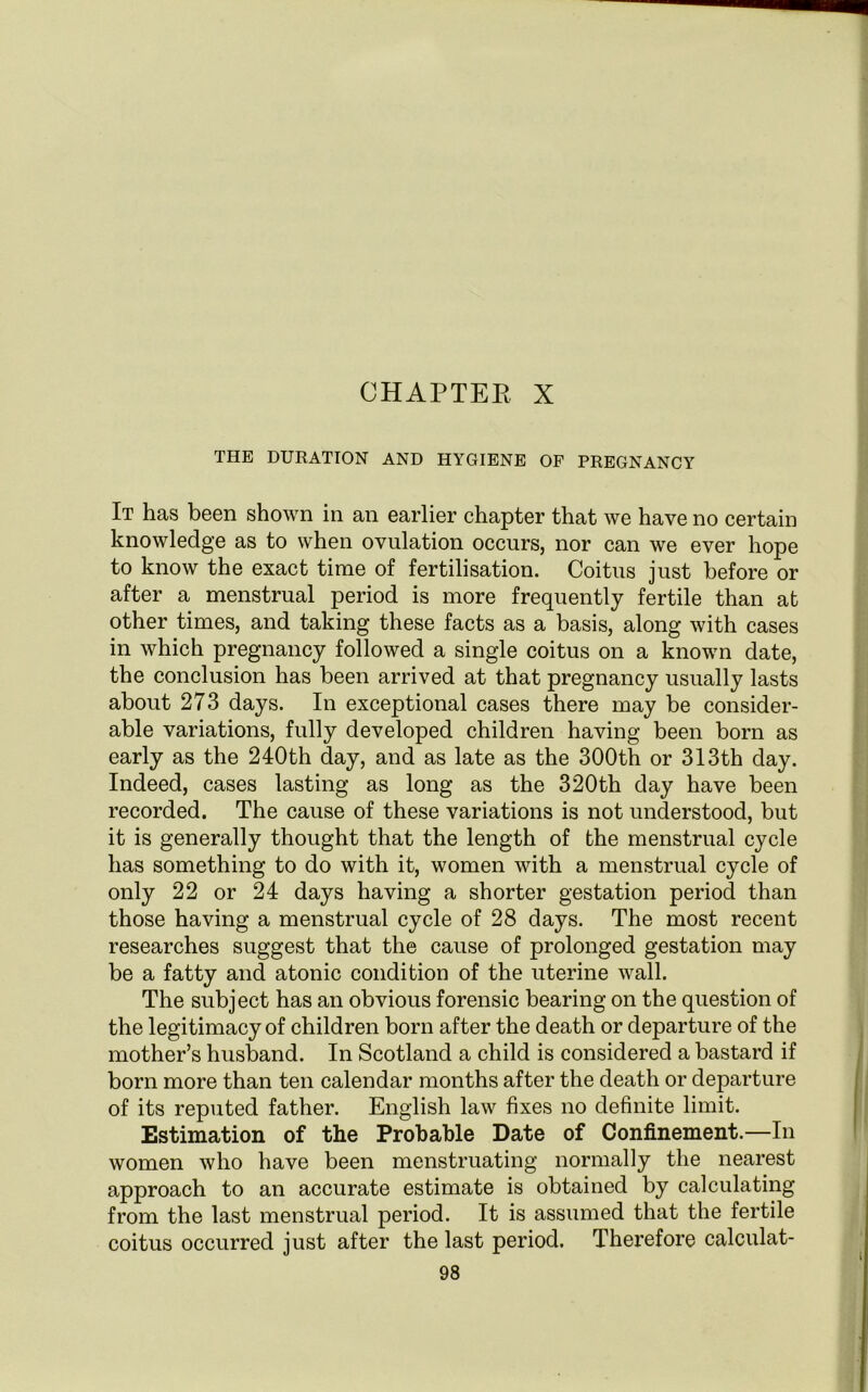 THE DURATION AND HYGIENE OF PREGNANCY It has been shown in an earlier chapter that we have no certain knowledge as to when ovulation occurs, nor can we ever hope to know the exact time of fertilisation. Coitus just before or after a menstrual period is more frequently fertile than at other times, and taking these facts as a basis, along with cases in which pregnancy followed a single coitus on a known date, the conclusion has been arrived at that pregnancy usually lasts about 273 days. In exceptional cases there may be consider- able variations, fully developed children having been born as early as the 240th day, and as late as the 300th or 313th day. Indeed, cases lasting as long as the 320th day have been recorded. The cause of these variations is not understood, but it is generally thought that the length of the menstrual cycle has something to do with it, women with a menstrual cycle of only 22 or 24 days having a shorter gestation period than those having a menstrual cycle of 28 days. The most recent researches suggest that the cause of prolonged gestation may be a fatty and atonic condition of the uterine wall. The subject has an obvious forensic bearing on the question of the legitimacy of children born after the death or departure of the mother’s husband. In Scotland a child is considered a bastard if born more than ten calendar months after the death or departure of its reputed father. English law fixes no definite limit. Estimation of the Probable Date of Confinement.—In women who have been menstruating normally the nearest approach to an accurate estimate is obtained by calculating from the last menstrual period. It is assumed that the fertile coitus occurred just after the last period. Therefore calculat-