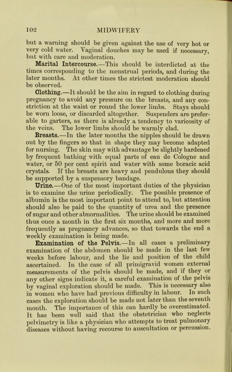 but a warning should be given against the use of very hot or very cold water. Vaginal douches may be used if necessary, but with care and moderation. Marital Intercourse.—This should be interdicted at the times corresponding to the menstrual periods, and during the later months. At other times the strictest moderation should be observed. Clothing.—It should be the aim in regard to clothing during pregnancy to avoid any pressure on the breasts, and any con- striction at the waist or round the lower limbs. Stays should be worn loose, or discarded altogether. Suspenders are prefer- able to garters, as there is already a tendency to varicosity of the veins. The lower limbs should be warmly clad. Breasts.—In the later months the nipples should be drawn out by the fingers so that in shape they may become adapted for nursing. The skin may with advantage be slightly hardened by frequent bathing with equal parts of eau de Cologne and water, or 50 per cent spirit and water with some boracic acid crystals. If the breasts are heavy and pendulous they should be supported by a suspensory bandage. Urine.—One of the most important duties of the physician is to examine the urine periodically. The possible presence of albumin is the most important point to attend to, but attention should also be paid to the quantity of urea and the presence of sugar and other abnormalities. The urine should be examined thus once a month in the first six months, and more and more frequently as pregnancy advances, so that towards the end a weekly examination is being made. Examination of the Pelvis.—In all cases a preliminary examination of the abdomen should be made in the last few weeks before labour, and the lie and position of the child ascertained. In the case of all primigravid women external measurements of the pelvis should be made, and if they or any other signs indicate it, a careful examination of the pelvis by vaginal exploration should be made. This is necessary also in women who have had previous difficulty in labour. In such cases the exploration should be made not later than the seventh month. The importance of this can hardly be overestimated. It has been well said that the obstetrician who neglects pelvimetry is like a physician who attempts to treat pulmonary diseases without having recourse to auscultation or percussion.