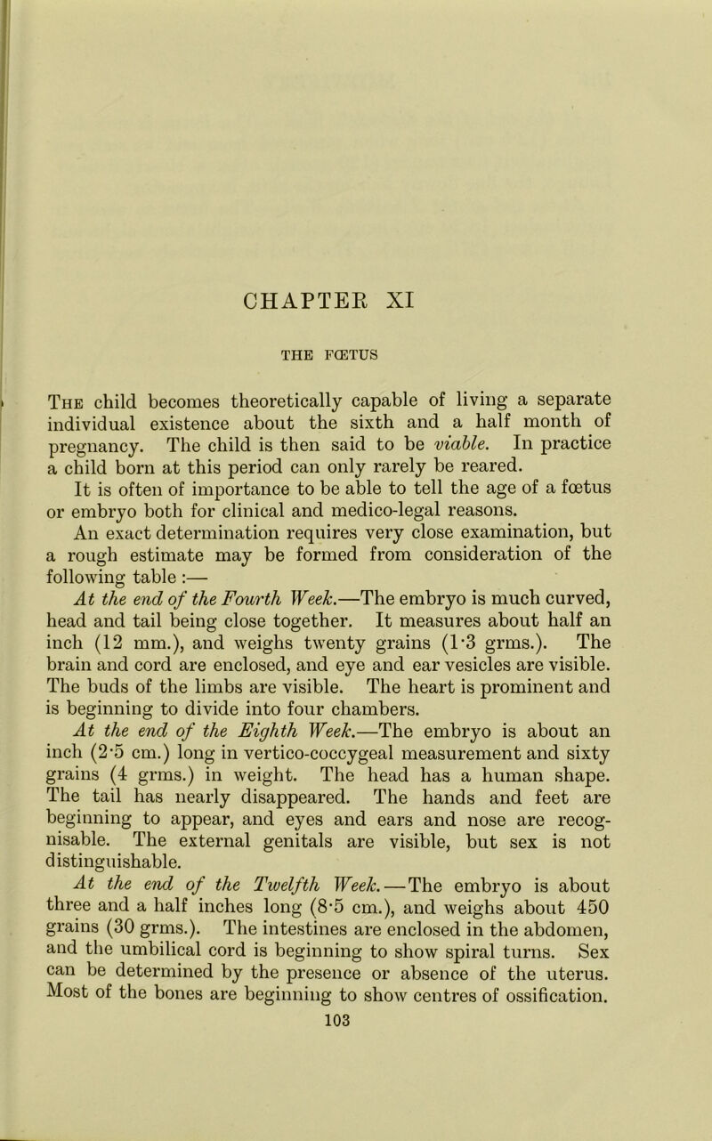 THE FCETUS The child becomes theoretically capable of living a separate individual existence about the sixth and a half month of pregnancy. The child is then said to be viable. In practice a child born at this period can only rarely be reared. It is often of importance to be able to tell the age of a foetus or embryo both for clinical and medico-legal reasons. An exact determination requires very close examination, but a rough estimate may be formed from consideration of the following table :— At the end of the Fourth Week.—The embryo is much curved, head and tail being close together. It measures about half an inch (12 mm.), and weighs twenty grains (13 grms.). The brain and cord are enclosed, and eye and ear vesicles are visible. The buds of the limbs are visible. The heart is prominent and is beginning to divide into four chambers. At the end of the Eighth Week.—The embryo is about an inch (2*5 cm.) long in vertico-coccygeal measurement and sixty grains (4 grms.) in weight. The head has a human shape. The tail has nearly disappeared. The hands and feet are beginning to appear, and eyes and ears and nose are recog- nisable. The external genitals are visible, but sex is not distinguishable. At the end of the Twelfth Week. — The embryo is about three and a half inches long (8’5 cm.), and weighs about 450 grains (30 grms.). The intestines are enclosed in the abdomen, and the umbilical cord is beginning to show spiral turns. Sex can be determined by the presence or absence of the uterus. Most of the bones are beginning to show centres of ossification.