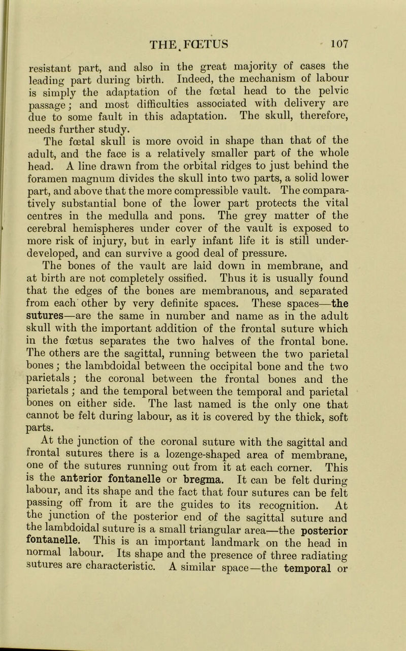 resistant part, and also in the great majority of cases the leading part during birth. Indeed, the mechanism of labour is simply the adaptation of the foetal head to the pelvic passage; and most difficulties associated with delivery are due to some fault in this adaptation. The skull, therefore, needs further study. The foetal skull is more ovoid in shape than that of the adult, and the face is a relatively smaller part of the whole head. A line drawn from the orbital ridges to just behind the foramen magnum divides the skull into two parts, a solid lower part, and above that the more compressible vault. The compara- tively substantial bone of the lower part protects the vital centres in the medulla and pons. The grey matter of the cerebral hemispheres under cover of the vault is exposed to more risk of injury, but in early infant life it is still under- developed, and can survive a good deal of pressure. The bones of the vault are laid down in membrane, and at birth are not completely ossified. Thus it is usually found that the edges of the bones are membranous, and separated from each other by very definite spaces. These spaces—the sutures—are the same in number and name as in the adult skull with the important addition of the frontal suture which in the foetus separates the two halves of the frontal bone. The others are the sagittal, running between the two parietal bones; the lambdoidal between the occipital bone and the two parietals; the coronal between the frontal bones and the parietals ; and the temporal between the temporal and parietal bones on either side. The last named is the only one that cannot be felt during labour, as it is covered by the thick, soft parts. At the junction of the coronal suture with the sagittal and frontal sutures there is a lozenge-shaped area of membrane, one of the sutures running out from it at each corner. This is the anterior fontanelle or bregma. It can be felt during labour, and its shape and the fact that four sutures can be felt passing off from it are the guides to its recognition. At the junction of the posterior end of the sagittal suture and the lambdoidal suture is a small triangular area—the posterior fontanelle. This is an important landmark on the head in normal labour. Its shape and the presence of three radiating sutures are characteristic. A similar space—the temporal or