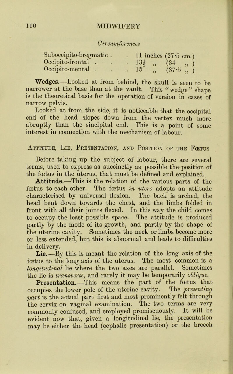 C ircumferences Suboccipito-bregmatic . .11 inches (27-5 cm.) Occipito-frontal . . 13J „ (34 „ ) Occipito-mental . . . 15 „ (37*5 ,, ) Wedges.—Looked at from behind, the skull is seen to be narrower at the base than at the vault. This “ wedge ” shape is the theoretical basis for the operation of version in cases of narrow pelvis. Looked at from the side, it is noticeable that the occipital end of the head slopes down from the vertex much more abruptly than the sincipital end. This is a point of some interest in connection with the mechanism of labour. Attitude, Lie, Presentation, and Position of the Foetus Before taking up the subject of labour, there are several terms, used to express as succinctly as possible the position of the foetus in the uterus, that must be defined and explained. Attitude.—This is the relation of the various parts of the foetus to each other. The foetus in utero adopts an attitude characterised by universal flexion. The back is arched, the head bent down towards the chest, and the limbs folded in front with all their joints flexed. In this way the child comes to occupy the least possible space. The attitude is produced partly by the mode of its growth, and partly by the shape of the uterine cavity. Sometimes the neck or limbs become more or less extended, but this is abnormal and leads to difficulties in delivery. Lie.—By this is meant the relation of the long axis of the foetus to the long axis of the uterus. The most common is a longitudinal lie where the two axes are parallel. Sometimes the lie is transverse, and rarely it may be temporarily oblique. Presentation.—This means the part of the foetus that occupies the lower pole of the uterine cavity. The 'presenting part is the actual part first and most prominently felt through the cervix on vaginal examination. The two terms are very commonly confused, and employed promiscuously. It will be evident now that, given a longitudinal lie, the presentation may be either the head (cephalic presentation) or the breech