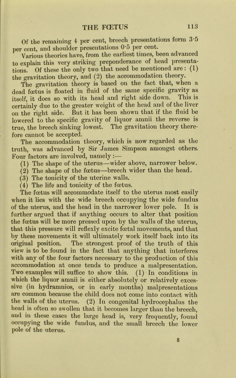 Of the remaining 4 per cent, breech presentations form 3-5 per cent, and shoulder presentations 0*5 per cent. Various theories have, from the earliest times, been advanced to explain this very striking preponderance of head presenta- tions. Of these the only two that need be mentioned are: (1) the gravitation theory, and (2) the accommodation theory. The gravitation theory is based on the fact that, when a dead foetus is floated in fluid of the same specific gravity as itself, it does so with its head and right side down. This is certainly due to the greater weight of the head and of the liver on the right side. But it has been shown that if the fluid be lowered to the specific gravity of liquor amnii the reverse is true, the breech sinking lowest. The gravitation theory there- fore cannot be accepted. The accommodation theory, which is now regarded as the truth, was advanced by Sir James Simpson amongst others. Four factors are involved, namely :— (1) The shape of the uterus—wider above, narrower below. (2) The shape of the foetus—breech wider than the head. (3) The tonicity of the uterine walls. (4) The life and tonicity of the foetus. The foetus will accommodate itself to the uterus most easily when it lies with the wide breech occupying the wide fundus of the uterus, and the head in the narrower lower pole. It is further argued that if anything occurs to alter that position the foetus will be more pressed upon by the walls of the uterus, that this pressure will reflexly excite foetal movements, and that by these movements it will ultimately work itself back into its origiual position. The strongest proof of the truth of this view is to be found in the fact that anything that interferes with any of the four factors necessary to the production of this accommodation at once tends to produce a malpresentation. Two examples will suffice to show this. (1) In conditions in which the liquor amnii is either absolutely or relatively exces- sive (in hydramnios, or in early months) malpresentations are common because the child does not come into contact with the walls of the uterus. (2) In congenital hydrocephalus the head is often so swollen that it becomes larger than the breech, and in these cases the large head is, very frequently, found occupying the wide fundus, and the small breech the lower pole of the uterus. 8