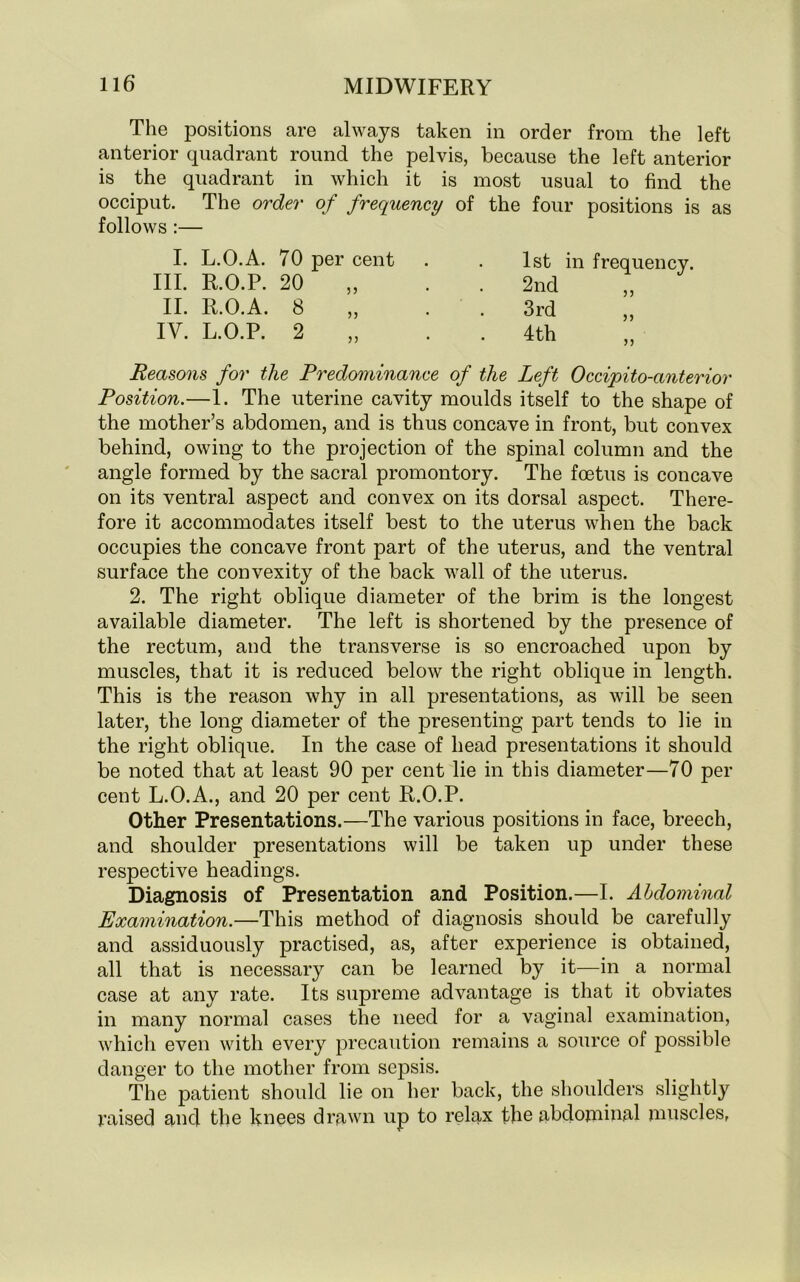 The positions are always taken in order from the left anterior quadrant round the pelvis, because the left anterior is the quadrant in which it is most usual to find the occiput. The order of frequency of the four positions is as follows :— I. L.O.A. 70 per cent III. R.O.P. 20 II. R.O.A. 8 IV. L.O.P. 2 1st 2nd 3rd 4th in frequency. 53 33 33 Reasons for the Predominance of the Left Occipito-anterior Position.—1. The uterine cavity moulds itself to the shape of the mother’s abdomen, and is thus concave in front, but convex behind, owing to the projection of the spinal column and the angle formed by the sacral promontory. The foetus is concave on its ventral aspect and convex on its dorsal aspect. There- fore it accommodates itself best to the uterus when the back occupies the concave front part of the uterus, and the ventral surface the convexity of the back wall of the uterus. 2. The right oblique diameter of the brim is the longest available diameter. The left is shortened by the presence of the rectum, and the transverse is so encroached upon by muscles, that it is reduced below the right oblique in length. This is the reason why in all presentations, as will be seen later, the long diameter of the presenting part tends to lie in the right oblique. In the case of head presentations it should be noted that at least 90 per cent lie in this diameter—70 per cent L.O.A., and 20 per cent R.O.P. Other Presentations.—The various positions in face, breech, and shoulder presentations will be taken up under these respective headings. Diagnosis of Presentation and Position.—I. Abdominal Examination.—This method of diagnosis should be carefully and assiduously practised, as, after experience is obtained, all that is necessary can be learned by it—in a normal case at any rate. Its supreme advantage is that it obviates in many normal cases the need for a vaginal examination, which even with every precaution remains a source of possible danger to the mother from sepsis. The patient should lie on her back, the shoulders slightly raised and the knees drawn up to relax the abdominal muscles,