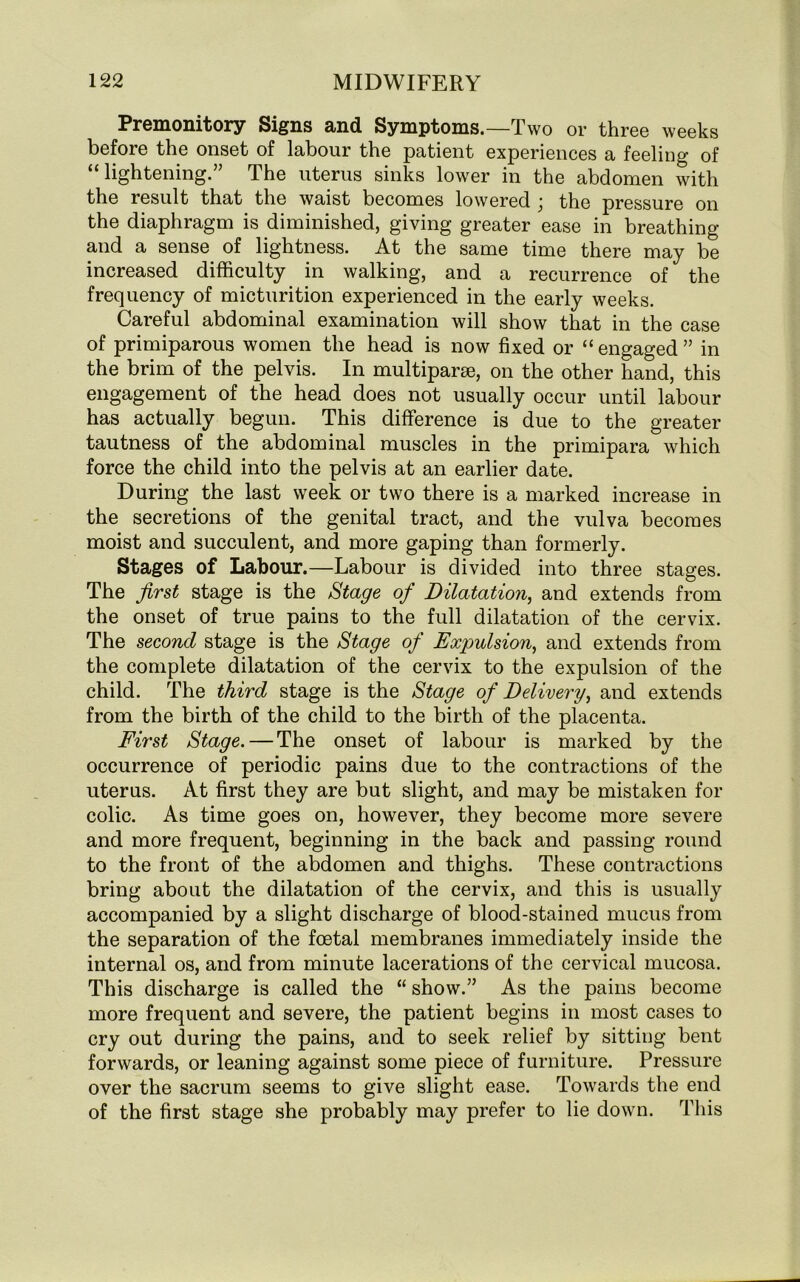 Premonitory Signs and Symptoms.—Two or three weeks before the onset of labour the patient experiences a feeling of “lightening.” The uterus sinks lower in the abdomen with the result that the waist becomes lowered j the pressure on the diaphragm is diminished, giving greater ease in breathing and a sense of lightness. At the same time there may be increased difficulty in walking, and a recurrence of the frequency of micturition experienced in the early weeks. Careful abdominal examination will show that in the case of primiparous women the head is now fixed or “engaged” in the brim of the pelvis. In multiparae, on the other hand, this engagement of the head does not usually occur until labour has actually begun. This difference is due to the greater tautness of the abdominal muscles in the primipara which force the child into the pelvis at an earlier date. During the last week or two there is a marked increase in the secretions of the genital tract, and the vulva becomes moist and succulent, and more gaping than formerly. Stages of Labour.—Labour is divided into three stages. The first stage is the Stage of Dilatation, and extends from the onset of true pains to the full dilatation of the cervix. The second stage is the Stage of Expulsion, and extends from the complete dilatation of the cervix to the expulsion of the child. The third stage is the Stage of Delivery, and extends from the birth of the child to the birth of the placenta. First Stage. — The onset of labour is marked by the occurrence of periodic pains due to the contractions of the uterus. At first they are but slight, and may be mistaken for colic. As time goes on, however, they become more severe and more frequent, beginning in the back and passing round to the front of the abdomen and thighs. These contractions bring about the dilatation of the cervix, and this is usually accompanied by a slight discharge of blood-stained mucus from the separation of the foetal membranes immediately inside the internal os, and from minute lacerations of the cervical mucosa. This discharge is called the “ show.” As the pains become more frequent and severe, the patient begins in most cases to cry out during the pains, and to seek relief by sitting bent forwards, or leaning against some piece of furniture. Pressure over the sacrum seems to give slight ease. Towards the end of the first stage she probably may prefer to lie down. This