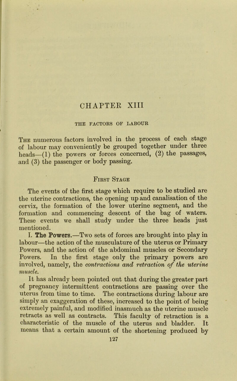 CHAPTER XIII THE FACTORS OF LABOUR The numerous factors involved in the process of each stage of labour may conveniently be grouped together under three heads—(1) the powers or forces concerned, (2) the passages, and (3) the passenger or body passing. First Stage The events of the first stage which require to be studied are the uterine contractions, the opening up and canalisation of the cervix, the formation of the lower uterine segment, and the formation and commencing descent of the bag of waters. These events we shall study under the three heads just mentioned. I. The Powers.—Two sets of forces are brought into play in labour—the action of the musculature of the uterus or Primary Powers, and the action of the abdominal muscles or Secondary Powers. In the first stage only the primary powers are involved, namely, the contractions and retraction of the uterine muscle. It has already been pointed out that during the greater part of pregnancy intermittent contractions are passing over the uterus from time to time. The contractions during labour are simply an exaggeration of these, increased to the point of being extremely painful, and modified inasmuch as the uterine muscle retracts as well as contracts. This faculty of retraction is a characteristic of the muscle of the uterus and bladder. It means that a certain amount of the shortening produced by