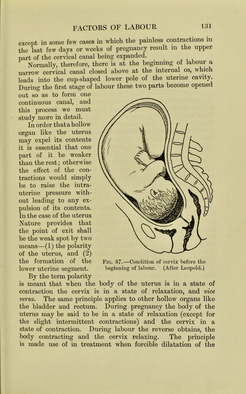 except in some few cases in which the painless contractions in the last few days or weeks of pregnancy result in the uppei part of the cervical canal being expanded. Normally, therefore, there is at the beginning of labour a narrow cervical canal closed above at the internal os, which leads into the cup-shaped lower pole of the uterine cavity. During the first stage of labour these two parts become opened out so as to form one continuous canal, and this process we must study more in detail. In order that a hollow organ like the uterus may expel its contents it is essential that one part of it be weaker than the rest; otherwise the effect of the con- tractions would simply be to raise the intra- uterine pressure with- out leading to any ex- pulsion of its contents. In the case of the uterus Nature provides that the point of exit shall be the weak spot by two means—(1) the polarity of the uterus, and (2) the formation of the lower uterine segment. By the term polarity is meant that when the body of the uterus is in a state of contraction the cervix is in a state of relaxation, and vice versa. The same principle applies to other hollow organs like the bladder and rectum. During pregnancy the body of the uterus may be said to be in a state of relaxation (except for the slight intermittent contractions) and the cervix in a state of contraction. During labour the reverse obtains, the body contracting and the cervix relaxing. The principle is made use of in treatment when forcible dilatation of the Fig. 87.—Condition of cervix before the beginning of labour. (After Leopold.)