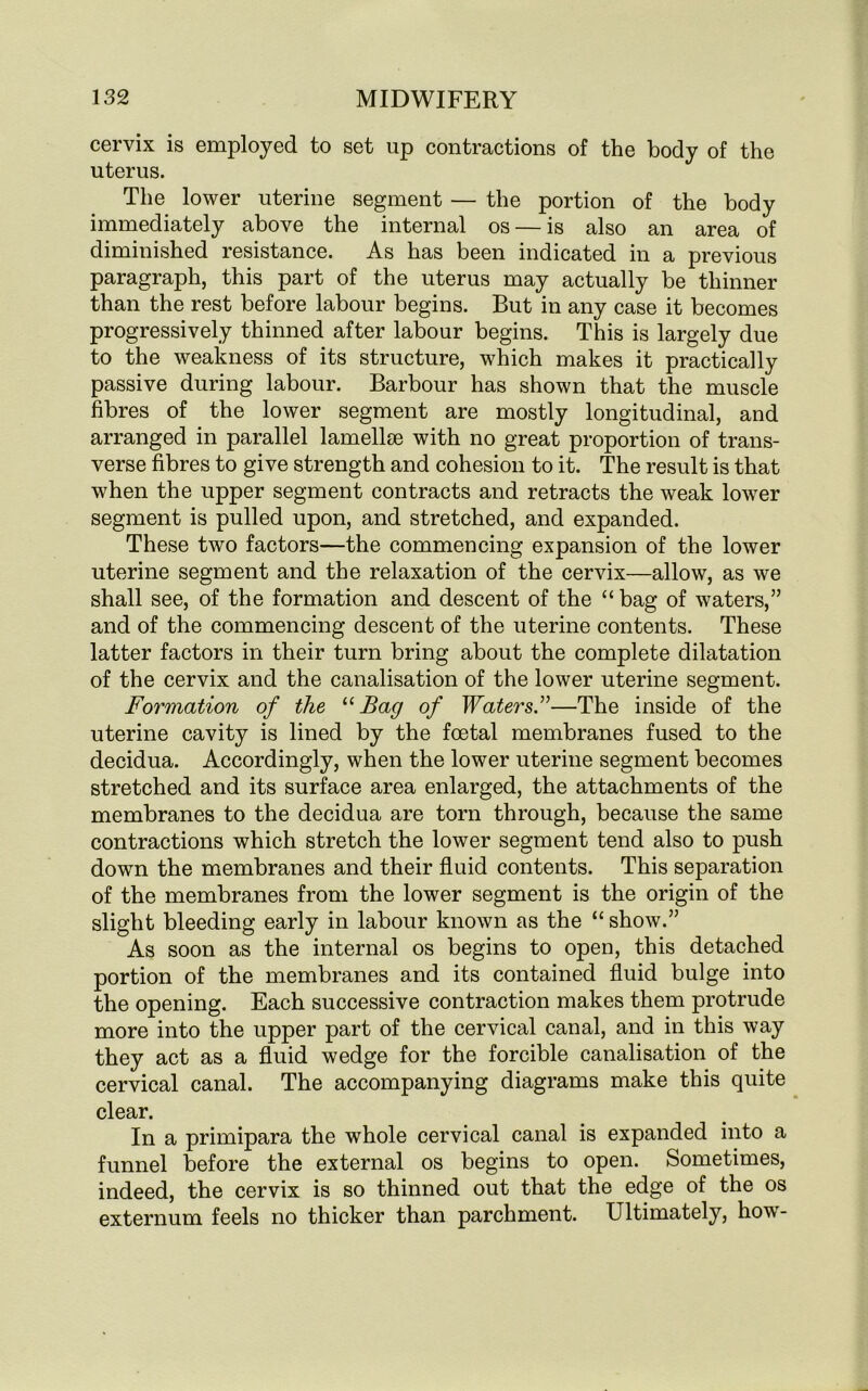 cervix is employed to set up contractions of the body of the uterus. The lower uterine segment — the portion of the body immediately above the internal os — is also an area of diminished resistance. As has been indicated in a previous paragraph, this part of the uterus may actually be thinner than the rest before labour begins. But in any case it becomes progressively thinned after labour begins. This is largely due to the weakness of its structure, which makes it practically passive during labour. Barbour has shown that the muscle fibres of the lower segment are mostly longitudinal, and arranged in parallel lamellae with no great proportion of trans- verse fibres to give strength and cohesion to it. The result is that when the upper segment contracts and retracts the weak lower segment is pulled upon, and stretched, and expanded. These two factors—the commencing expansion of the lower uterine segment and the relaxation of the cervix—allow, as we shall see, of the formation and descent of the “ bag of waters,” and of the commencing descent of the uterine contents. These latter factors in their turn bring about the complete dilatation of the cervix and the canalisation of the lower uterine segment. Formation of the “ Bag of Waters.”—The inside of the uterine cavity is lined by the foetal membranes fused to the decidua. Accordingly, when the lower uterine segment becomes stretched and its surface area enlarged, the attachments of the membranes to the decidua are torn through, because the same contractions which stretch the lower segment tend also to push down the membranes and their fluid contents. This separation of the membranes from the lower segment is the origin of the slight bleeding early in labour known as the “ show.” As soon as the internal os begins to open, this detached portion of the membranes and its contained fluid bulge into the opening. Each successive contraction makes them protrude more into the upper part of the cervical canal, and in this way they act as a fluid wedge for the forcible canalisation of the cervical canal. The accompanying diagrams make this quite clear. In a primipara the whole cervical canal is expanded into a funnel before the external os begins to open. Sometimes, indeed, the cervix is so thinned out that the edge of the os externum feels no thicker than parchment. Ultimately, how-