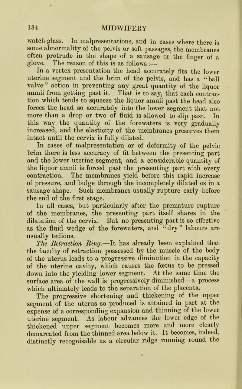 watch-glass. In malpresentations, and in cases where there is some abnormality of the pelvis or soft passages, the membranes often protrude in the shape of a sausage or the finger of a glove. The reason of this is as follows :— In a vertex presentation the head accurately fits the lower uterine segment and the brim of the pelvis, and has a “ ball valve” action in preventing any great quantity of the liquor amnii from getting past it. That is to say, that each contrac- tion which tends to squeeze the liquor amnii past the head also forces the head so accurately into the lower segment that not more than a drop or two of fluid is allowed to slip past. In this way the quantity of the forewaters is very gradually increased, and the elasticity of the membranes preserves them intact until the cervix is fully dilated. In cases of malpresentation or of deformity of the pelvic brim there is less accuracy of fit between the presenting part and the lower uterine segment, and a considerable quantity of the liquor amnii is forced past the presenting part with every contraction. The membranes yield before this rapid increase of pressure, and bulge through the incompletely dilated os in a sausage shape. Such membranes usually rupture early before the end of the first stage. In all cases, but particularly after the premature rupture of the membranes, the presenting part itself shares in the dilatation of the cervix. But no presenting part is so effective as the fluid wedge of the forewaters, and “dry” labours are usually tedious. The Retraction Ring.—It has already been explained that the faculty of retraction possessed by the muscle of the body of the uterus leads to a progressive diminution in the capacity of the uterine cavity, which causes the foetus to be pressed down into the yielding lower segment. At the same time the surface area of the wall is progressively diminished—a process which ultimately leads to the separation of the placenta. The progressive shortening and thickening of the upper segment of the uterus so produced is attained in part at the expense of a corresponding expansion and thinning of the lower uterine segment. As labour advances the lower edge of the thickened upper segment becomes more and more clearly demarcated from the thinned area below it. It becomes, indeed, distinctly recognisable as a circular ridge running round the
