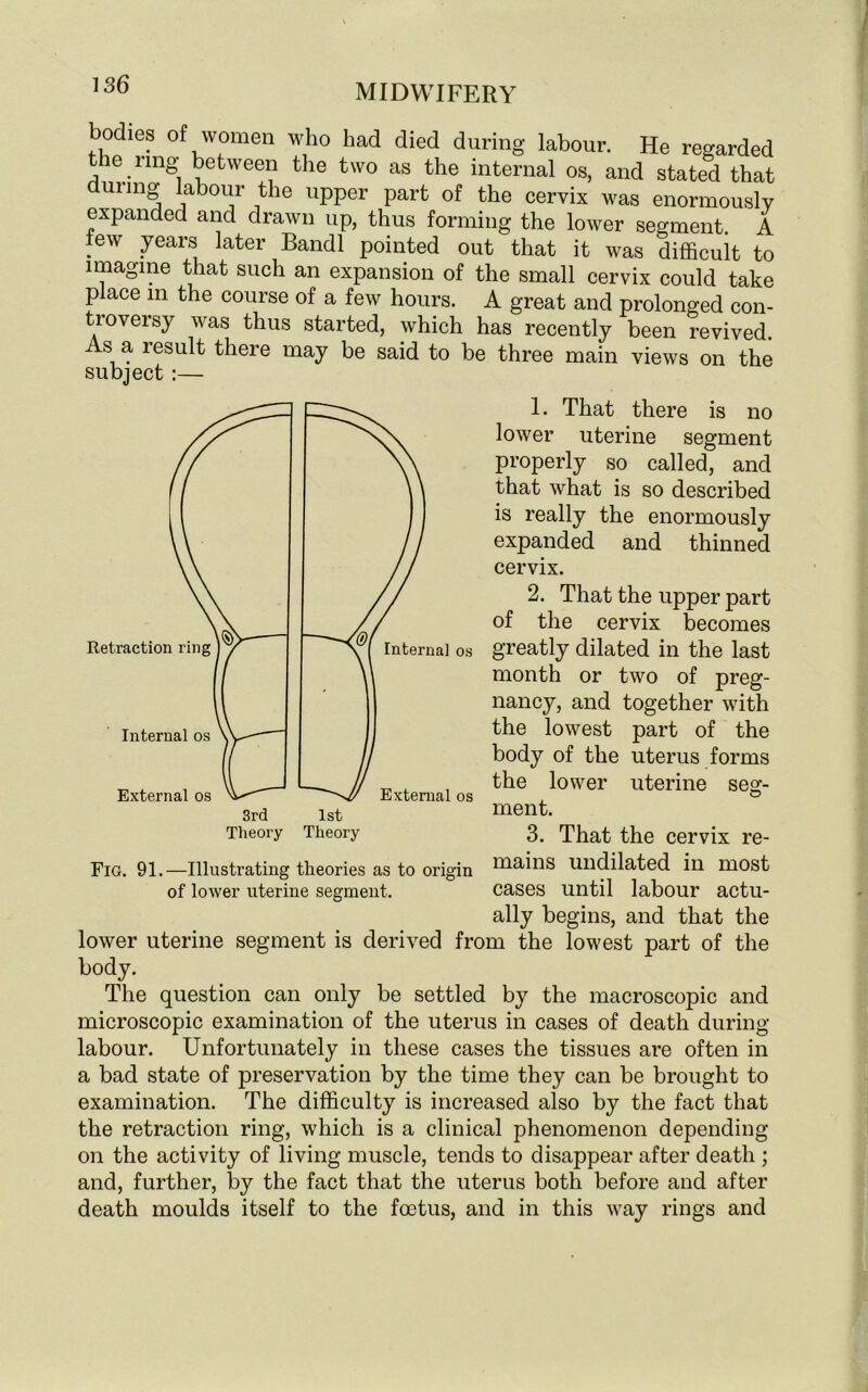 bodies of women who had died during labour. He regarded the ring* between the two as the internal os, and stated that dui mg labour the upper part of the cervix was enormously expanded and drawn up, thus forming the lower segment. A few years later Bandl pointed out that it was difficult to imagine that such an expansion of the small cervix could take place in the course of a few hours. A great and prolonged con- troversy was thus started, which has recently been revived. s a lesult there may be said to be three main views on the subject :— 1. That there is no lower uterine segment properly so called, and that what is so described is really the enormously expanded and thinned cervix. 2. That the upper part of the cervix becomes greatly dilated in the last month or two of preg- nancy, and together with the lowest part of the body of the uterus forms the lower uterine seg- ment. 3. That the cervix re- mains undilated in most cases until labour actu- ally begins, and that the lower uterine segment is derived from the lowest part of the body. The question can only be settled by the macroscopic and microscopic examination of the uterus in cases of death during labour. Unfortunately in these cases the tissues are often in a bad state of preservation by the time they can be brought to examination. The difficulty is increased also by the fact that the retraction ring, which is a clinical phenomenon depending on the activity of living muscle, tends to disappear after death ; and, further, by the fact that the uterus both before and after death moulds itself to the foetus, and in this way rings and Theory Theory Fig. 91.—Illustrating theories as to origin of lower uterine segment.