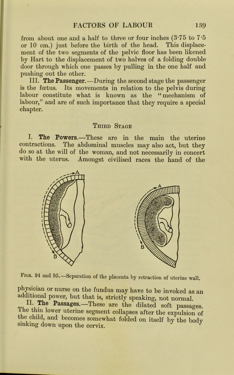 from about one and a half to three or four inches (3'75 to 7-5 or 10 cm.) just before the birth of the head. This displace- ment of the two segments of the pelvic floor has been likened by Hart to the displacement of two halves of a folding double door through which one passes by pulling in the one half and pushing out the other. III. The Passenger.—During the second stage the passenger is the foetus. Its movements in relation to the pelvis during labour constitute what is known as the “mechanism of labour,” and are of such importance that they require a special chapter. Third Stage I. The Powers.—These are in the main the uterine contractions. The abdominal muscles may also act, but they do so at the will of the woman, and not necessarily in concert with the uterus. Amongst civilised races the hand of the Figs. 94 and 95. Separation of the placenta by retraction of uterine wall. physician or nurse on the fundus may have to be invoked as an additional power, but that is, strictly speaking, not normal. The Passages.—These are the dilated soft passages. 1 he thin lower uterine segment collapses after the expulsion of the child, and becomes somewhat folded on itself by the body sinking down upon the cervix.