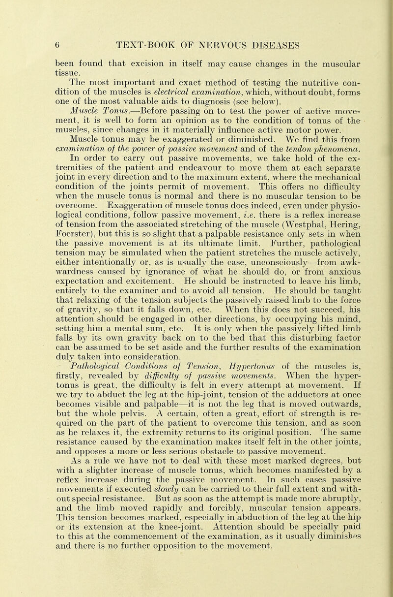 been found that excision in itself may cause changes in the muscular tissue. The most important and exact method of testing the nutritive con- dition of the muscles is electrical examination, which, without doubt, forms one of the most valuable aids to diagnosis (see below). Muscle Tonus.—Before passing on to test the power of active move- ment, it is well to form an opinion as to the condition of tonus of the muscles, since changes in it material^ influence active motor power. Muscle tonus may be exaggerated or diminished. We find this from examination of the poiver of passive movement and of the tendon phenomena. In order to carry out passive movements, we take hold of the ex- tremities of the patient and endeavour to move them at each separate joint in ever}^ direction and to the maximum extent, where the mechanical condition of the joints permit of movement. This offers no difficulty when the muscle tonus is normal and there is no muscular tension to be overcome. Exaggeration of muscle tonus does indeed, even under phj^sio- logical conditions, follow passive movement, i.e. there is a reflex increase of tension from the associated stretching of the muscle (Westphal, Hering, Foerster), but this is so slight that a palpable resistance only sets in when the passive movement is at its ultimate limit. Further, pathological tension may be simulated when the patient stretches the muscle actively, either intentionally or, as is usually the case, unconsciously—from awk- wardness caused by ignorance of what he should do, or from anxious expectation and excitement. He should be instructed to leave his limb, entirely to the examiner and to avoid all tension. He should be taught that relaxing of the tension subjects the passively raised hmb to the force of gravity, so that it falls down, etc. When this does not succeed, his attention should be engaged in other directions, by occupying his mind, setting him a mental sum, etc. It is only when the passively lifted limb falls b}^ its own gravity back on to the bed that this disturbing factor can be assumed to be set aside and the further results of the examination duly taken into consideration. Pathological Conditions of Tension, Hypertonus of the muscles is, firstly, revealed by difficulty of passive movements. When the hyper- tonus is great, the difficulty is felt in every attempt at movement. If we try to abduct the leg at the hip-joint, tension of the adductors at once becomes visible and palpable—it is not the leg that is moved outwards, but the whole pelvis. A certain, often a great, effort of strength is re- quired on the part of the patient to overcome this tension, and as soon as he relaxes it, the extremity returns to its original position. The same resistance caused by the examination makes itself felt in the other joints, and opposes a more or less serious obstacle to passive movement. As a rule we have not to deal with these most marked degrees, but with a slighter increase of muscle tonus, which becomes manifested by a reflex increase during the passive movement. In such cases passive movements if executed sloivly can be carried to their full extent and with- out special resistance. But as soon as the attempt is made more abruptly, and the limb moved rapidly and forcibly, muscular tension appears. This tension becomes marked, especially in abduction of the leg at the hip or its extension at the knee-joint. Attention should be specially paid to this at the commencement of the examination, as it usually diminish(>s and there is no further opposition to the movement.