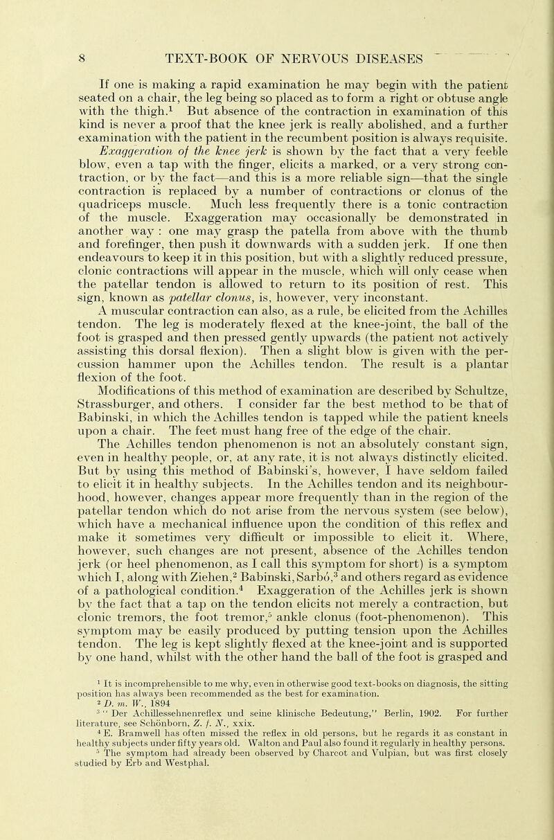 If one is making a rapid examination lie may begin with the patient seated on a chair, the leg being so placed as to form a right or obtuse angle with the thigh.1 But absence of the contraction in examination of this kind is never a proof that the knee jerk is really abolished, and a further examination with the patient in the recumbent position is always requisite. Exaggeration of the knee jerk is shown by the fact that a very feeble blow, even a tap with the finger, elicits a marked, or a very strong con- traction, or by the fact—and this is a more reliable sign—that the single contraction is replaced by a number of contractions or clonus of the quadriceps muscle. Much less frequently there is a tonic contraction of the muscle. Exaggeration may occasionally be demonstrated in another way : one may grasp the patella from above wdth the thumb and forefinger, then push it downwards with a sudden jerk. If one then endeavours to keep it in this position, but with a slightly reduced pressure, clonic contractions will appear in the muscle, which will only cease when the patellar tendon is allowed to return to its position of rest. This sign, known as ^patellar clonus, is, however, very inconstant. A muscular contraction can also, as a rule, be elicited from the Achilles tendon. The leg is moderately flexed at the knee-joint, the ball of the foot is grasped and then pressed gently upwards (the patient not actively assisting this dorsal flexion). Then a slight blow is given with the per- cussion hammer upon the Achilles tendon. The result is a plantar flexion of the foot. Modifications of this method, of examination are described by Schultze, Strassburger, and others. I consider far the best method to be that of Babinski, in which the Achilles tendon is tapped while the patient kneels upon a chair. The feet must hang free of the edge of the chair. The Achilles tendon phenomenon is not an absolutely constant sign, even in healthy people, or, at any rate, it is not always distinctly elicited. But by using this method of Babinski's, however, I have seldom failed to elicit it in healthy subjects. In the Achilles tendon and its neighbour- hood, however, changes appear more frequently than in the region of the patellar tendon which do not arise from the nervous system (see below), which have a mechanical infiuence upon the condition of this reflex and make it sometimes very difficult or impossible to elicit it. Where, however, such changes are not present, absence of the Achilles tendon jerk (or heel phenomenon, as I call this symptom for short) is a symptom which I, along with Ziehen,'^ Babinski, Sarbo,^ and others regard as evidence of a pathological condition.^ Exaggeration of the Achilles jerk is shown by the fact that a tap on the tendon elicits not merety a contraction, but clonic tremors, the foot tremor,^ ankle clonus (foot-phenomenon). This symptom may be easily produced by putting tension upon the Achilles tendon. The leg is kept slightly flexed at the knee-joint and is supported by one hand, whilst with the other hand the ball of the foot is grasped and 1 It is mcomprehensible to me why, even in otherwise good text-books on diagnosis, the sitting position has always been recommended as the best for examination, m. IF., 1894  Der Achillessehnenreflex und seine klinische Bedeutnng, Berlin, 1902. For further literature, see Schonborn, Z. f. N., xxix. * E. Bramwell has often missed the reflex in old persons, but he regards it as constant in healthy subjects under fifty years old. Walton and Paul also found it regularly in healthy persons. The symptom had already been observed by Charcot and Vulpian, but was first closely studied by Erb and Westphal.