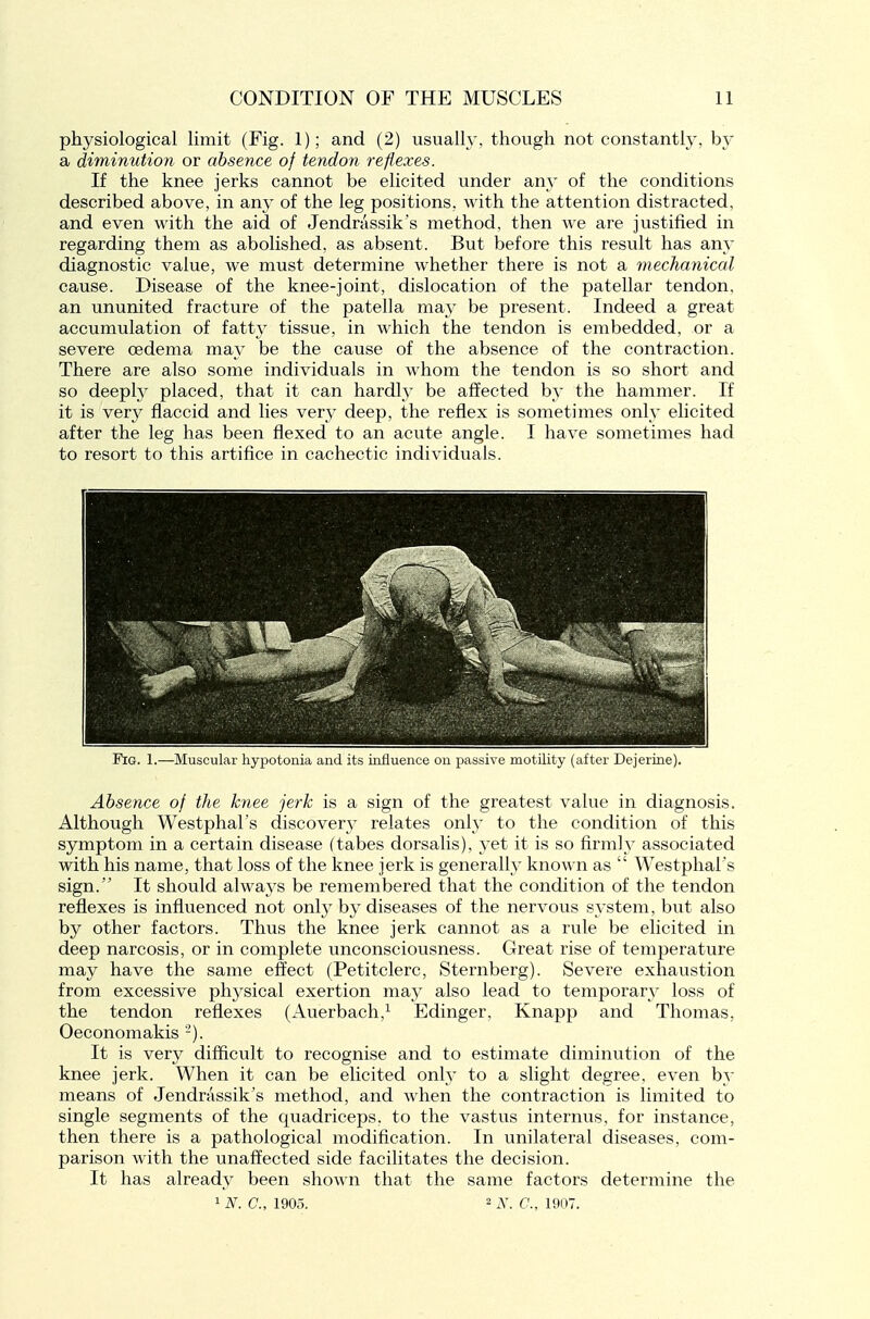 physiological limit (Fig. 1); and (2) usually, though not constantly, by a diminution or absence of tendon reflexes. If the knee jerks cannot be elicited under any of the conditions described above, in any of the leg positions, with the attention distracted, and even with the aid of Jendrassik's method, then we are justified in regarding them as abolished, as absent. But before this result has any diagnostic value, we must determine whether there is not a meclianical cause. Disease of the knee-joint, dislocation of the patellar tendon, an ununited fracture of the patella may be present. Indeed a great accumulation of fatt} tissue, in which the tendon is embedded, or a severe oedema may be the cause of the absence of the contraction. There are also some individuals in whom the tendon is so short and so deeply placed, that it can hardly be affected by the hammer. If it is very flaccid and lies very deep, the reflex is sometimes only elicited after the leg has been flexed to an acute angle. I have sometimes had to resort to this artifice in cachectic individuals. Fig. 1.—Muscular hypotonia and its influence on passive motility (after Dejerine). Absence of the knee jerk is a sign of the greatest value in diagnosis. Although Westphal's discovery relates only to the condition of this symptom in a certain disease (tabes dorsalis), yet it is so firmly associated with his name, that loss of the knee jerk is generally known as  Westphal's sign. It should alwa^'s be remembered that the condition of the tendon reflexes is influenced not only by diseases of the nervous system, but also by other factors. Thus the knee jerk cannot as a rule be elicited in deep narcosis, or in complete unconsciousness. Great rise of temperature may have the same effect (Petitclerc, Sternberg). Severe exhaustion from excessive physical exertion may also lead to temporar^^ loss of the tendon reflexes (Auerbach,^ Edinger, Knapp and Thomas, Oeconomakis -). It is very difficult to recognise and to estimate diminution of the knee jerk. When it can be elicited only to a slight degree, even by means of Jendrassik's method, and when the contraction is limited to single segments of the quadriceps, to the vastus internus, for instance, then there is a pathological modification. In unilateral diseases, com- parison with the unaffected side facilitates the decision. It has already been shown that the same factors determine the ^N.C, 1905. 2 N. C, 1907.