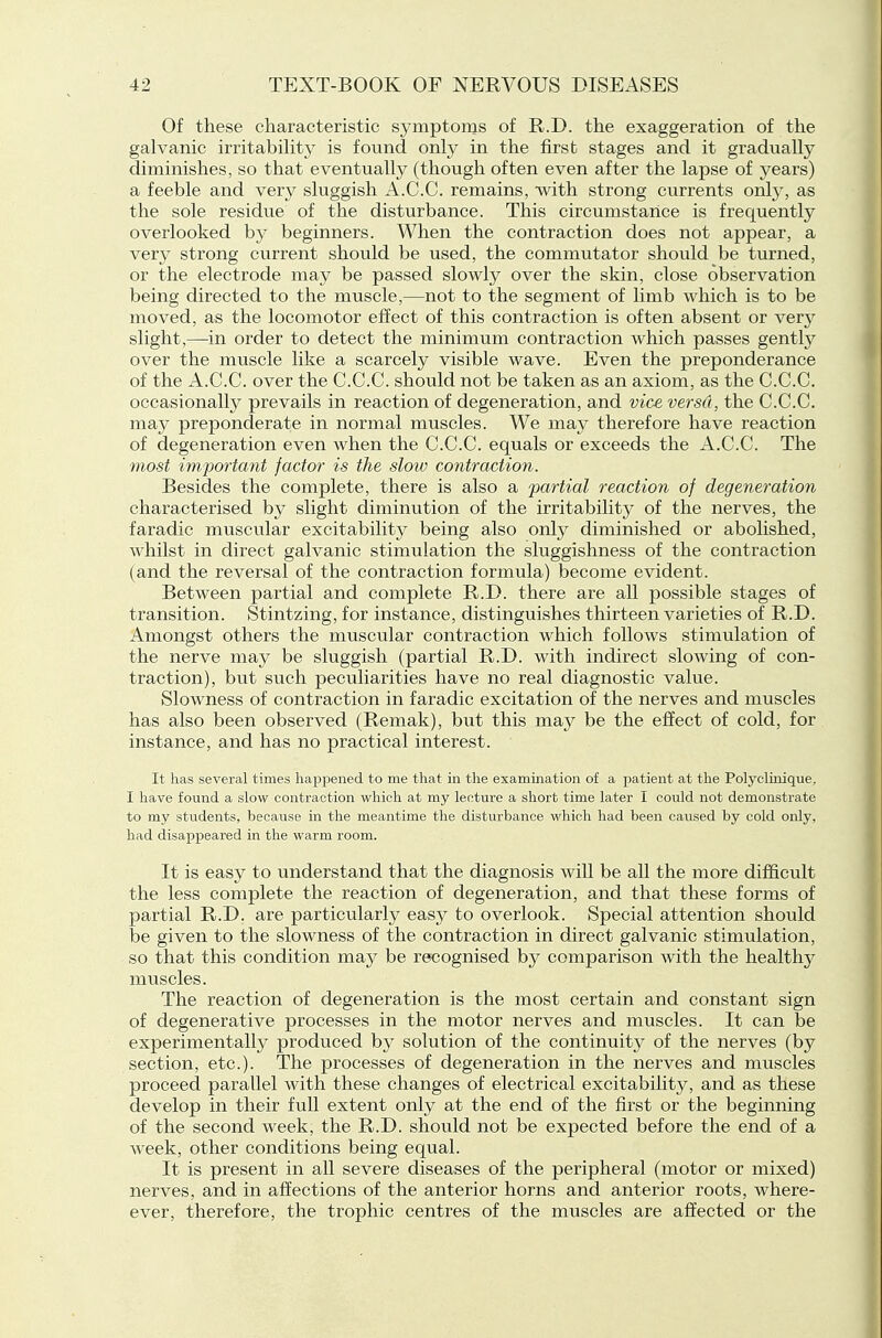 Of these characteristic symptonis of R.D. the exaggeration of the galvanic irritability is found only in the first stages and it gradually diminishes, so that eventually (though often even after the lapse of years) a feeble and very sluggish A.C.C. remains, with strong currents oniy, as the sole residue of the disturbance. This circumstance is frequently overlooked by beginners. When the contraction does not appear, a very strong current should be used, the commutator should be turned, or the electrode may be passed slowly over the skin, close observation being directed to the muscle,—not to the segment of limb which is to be moved, as the locomotor effect of this contraction is often absent or very slight,—in order to detect the minimum contraction which passes gently over the muscle like a scarcely visible wave. Even the preponderance of the A.C.C. over the C.C.C. should not be taken as an axiom, as the C.C.C. occasionally prevails in reaction of degeneration, and vice versa, the C.C.C. may preponderate in normal muscles. We may therefore have reaction of degeneration even when the C.C.C. equals or exceeds the A.C.C. The most important factor is the slotv contraction. Besides the complete, there is also a partial reaction of degeneration characterised by slight diminution of the irritability of the nerves, the faradic muscular excitability being also only diminished or abolished, whilst in direct galvanic stimulation the sluggishness of the contraction (and the reversal of the contraction formula) become evident. Between partial and complete R.D. there are all possible stages of transition. Stintzing, for instance, distinguishes thirteen varieties of R.D. Amongst others the muscular contraction which follows stimulation of the nerve may be sluggish (partial R.D. with indirect slowing of con- traction), but such peculiarities have no real diagnostic value. Slowness of contraction in faradic excitation of the nerves and muscles has also been observed (Remak), but this may be the efiect of cold, for instance, and has no practical interest. It lias several times happened to me that in the examination of a patient at the Polycluiique, I have found a slow contraction which at my lecture a short time later I could not demonstrate to my students, because in the meantime the disturbance which had been caused by cold only, had disappeared in the warm room. It is easy to understand that the diagnosis will be all the more difficult the less complete the reaction of degeneration, and that these forms of partial R.D. are particularly easy to overlook. Special attention should be given to the slowness of the contraction in direct galvanic stimulation, so that this condition may be recognised by comparison with the healthy muscles. The reaction of degeneration is the most certain and constant sign of degenerative processes in the motor nerves and muscles. It can be experimentally produced by solution of the continuity of the nerves (by section, etc.). The processes of degeneration in the nerves and muscles proceed parallel with these changes of electrical excitability, and as these develop in their full extent only at the end of the first or the beginning of the second week, the R.D. should not be expected before the end of a week, other conditions being equal. It is present in all severe diseases of the peripheral (motor or mixed) nerves, and in affections of the anterior horns and anterior roots, where- ever, therefore, the trophic centres of the muscles are affected or the