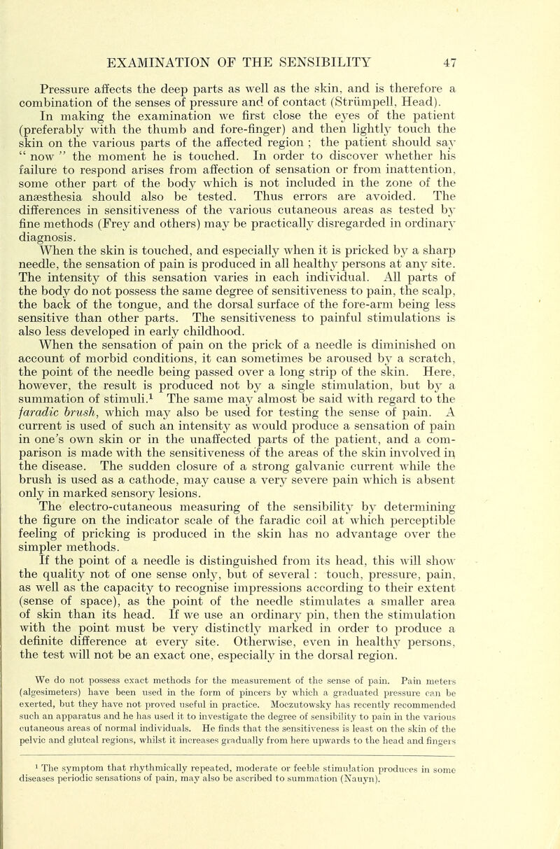 Pressure affects the deep parts as well as the skin, and is therefore a combination of the senses of pressure and of contact (Striimpell, Head). In making the examination we first close the eyes of the patient (preferably with the thumb and fore-finger) and then lightly touch the skin on the various parts of the affected region ; the patient should say  now the moment he is touched. In order to discover whether his failure to respond arises from affection of sensation or from inattention, some other part of the body which is not included in the zone of the an£esthesia should also be tested. Thus errors are avoided. The differences in sensitiveness of the various cutaneous areas as tested by fine methods (Frey and others) may be practically disregarded in ordinary diagnosis. When the skin is touched, and especially when it is pricked by a sharp needle, the sensation of pain is produced in all health}^ persons at any site. The intensity of this sensation varies in each individual. All parts of the body do not possess the same degree of sensitiveness to pain, the scalp, the back of the tongue, and the dorsal surface of the fore-arm being less sensitive than other parts. The sensitiveness to painful stimulations is also less developed in early childhood. When the sensation of pain on the prick of a needle is diminished on account of morbid conditions, it can sometimes be aroused by a scratch, the point of the needle being passed over a long strip of the skin. Here, however, the result is produced not by a single stimulation, but by a summation of stimuli.^ The same may almost be said with regard to the faradic brush, which may also be used for testing the sense of pain. A current is used of such an intensity as would produce a sensation of pain in one's own skin or in the unaffected parts of the patient, and a com- parison is made with the sensitiveness of the areas of the skin involved ir^ the disease. The sudden closure of a strong galvanic current while the brush is used as a cathode, may cause a very severe pain which is absent only in marked sensory lesions. The electro-cutaneous measuring of the sensibility by determining the figure on the indicator scale of the faradic coil at which perceptible feeling of pricking is produced in the skin has no advantage over the simpler methods. If the point of a needle is distinguished from its head, this will show the quality not of one sense only, but of several : touch, pressure, pain, as well as the capacity to recognise impressions according to their extent (sense of space), as the point of the needle stimulates a smaller area of skin than its head. If we use an ordinary pin, then the stimulation with the point must be very distinctly marked in order to produce a definite difference at every site. Otherwise, even in healthy persons, the test will not be an exact one, especially in the dorsal region. We do not possess exact methods for the measurement of the sense of pain. Pain meters (algesimeters) have been used in the form of pincers by which a graduated pressure can be exerted, but they have not proved useful in practice. Moczutowsky has recently recommended such an apparatus and he has used it to investigate the degree of sensibility to pain in the various cutaneous areas of normal individuals. He finds that the sensitiveness is least on the skin of the pelvic and gluteal regions, whilst it increases gradually from here upwards to the head and fingers 1 The symptom that rhythmically repeated, moderate or feeble stimulation produces in some diseases periodic sensations of pain, may also be ascribed to summation (Nauyn).