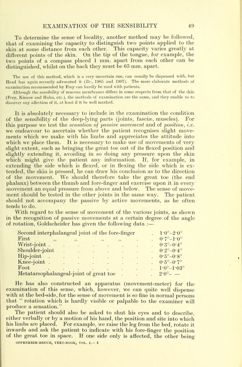 To determine the sense of locality, another method may be followed, that of examining the capacity to distinguish two points applied to the skin at some distance from each other. This capacity varies greatly at different points of the skin. On the tip of the tongue, for example, the two points of a compass placed 1 mm. apart from each other can be distinguished, whilst on the back they must be 65 mm. apart. The use of this method, which is a very iincertain one, can nsually be dispensed with, but Head has again recently advocated it {Br:, 1905 and 1907). The more elaborate methods of examination recommended by Frey can hardly be used with patients. Although the sensibility of mucous membranes differs in some respects from that of the skm (Frey, Kiesow and Hahn, etc.), the methods of examination are the same, and they enable us to discover any affection of it, at least if it be well marked. It is absolutely necessary to include in the examination the condition of the sensibility of the deep-lying parts (joints, fasciae, muscles). For this purpose we test the sensation of passive movement and of jjosition, i.e. we endeavour to ascertain whether the patient recognises slight move- ments which we make with his limbs and appreciates the attitude into which we place them. It is necessary to make use of movements of very slight extent, such as bringing the great toe ovit of its flexed position and slightly extending it, avoiding in so doing any pressure upon the skin which might give the patient any information. If, for example, in extending the side which is flexed, or in flexing the side which is ex- tended, the skin is pressed, he can draw his conclusion as to the direction of the movement. We should therefore take the great toe (the end phalanx) between the thumb and fore-finger and exercise upon it in every movement an equal pressure from above and below. The sense of move- ment should be tested in the other joints in the same way. The patient should not accompany the passive by active movements, as he often tends to do. With regard to the sense of movement of the various joints, as shown in the recognition of passive movements at a certain degree of the angle of rotation, Goldscheider has given the following data :— Second interphalangeal joint of the fore-finger First Wrist-joint . Shoulder-joint Hip-joint Knee-joint . Foot Metatarsophalangeal-joint of great toe l-0°-2-0° 0-7°-l-0° 0-3°-0-4° 0-2°-0-4° 0-5°-0-8° 0- 5°-0-7° 1- 0°-l-03 2- 0° He has also constructed an apparatus (movement-meter) for the examination of this sense, which, however, we can quite well dispense with at the bed-side, for the sense of movement is so fine in normal persons that  rotation which is hardly visible or palpable to the examiner will produce a sensation. The patient should also be asked to shut his eyes and to describe, either verbally or by a motion of his hand, the position and site into which his limbs are placed. For example, we raise the leg from the bed, rotate it inwards and ask the patient to indicate with his fore-finger the position of the great toe in space. If one side only is affected, the other being OPPENHEIM-BRUCB, TEXT-BOOK, VOL. I.—4