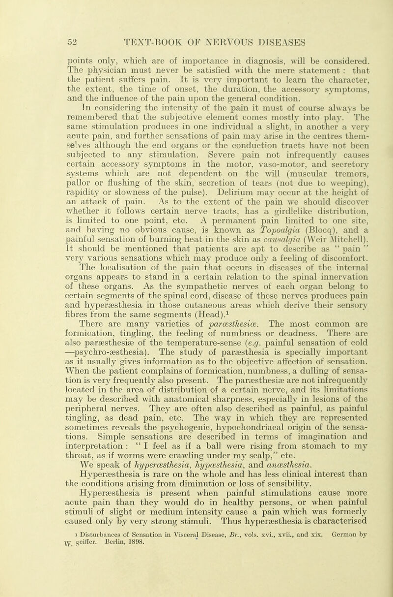 points only, which are of importance in diagnosis, will be considered. The physician must never be satisfied with the mere statement : that the patient suffers pain. It is very important to learn the character, the extent, the time of onset, the duration, the accessor}' sj-mptoms, and the influence of the pain upon the general condition. In considering the intensity of the pain it must of course always be remembered that the subjective element comes mostly into play. The same stimulation produces in one individual a slight, in another a very acute pain, and further sensations of pain mety arise in the centres them- •selves although the end organs or the conduction tracts have not been subjected to any stimulation. Severe pain not infrequently causes certain accessory symptoms in the motor, vaso-motor, and secretorj^ systems which are not dependent on the will (muscular tremors, pallor or flushing of the skin, secretion of tears (not due to weeping), rapidity or slowness of the pulse). Delirium may occur at the lieight of an attack of pain. As to the extent of the pain we should discover whether it follows certain nerve tracts, has a girdlelike distribution, is limited to one point, etc. A permanent pain hmited to one site, and having no obvious cause, is known as Topoalgia (Blocq), and a painful sensation of burning heat in the skin as causalgia (Weir Mitchell). It should be mentioned that patients are apt to describe as pain very various sensations which may produce only a feehng of discomfort. The localisation of the pain that occurs in diseases of the internal organs appears to stand in a certain relation to the spinal innervation of these organs. As the sj^mpathetic nerves of each organ belong to certain segments of the spinal cord, disease of these nerves produces pain and hyperaesthesia in those cutaneous areas which derive their sensory fibres from the same segments (Head).'- There are many varieties of jparcesthesice. The most common are formication, tingling, the feeling of numbness or deadness. There are also parsesthesiee of the temperature-sense {e.g. painful sensation of cold —psychro-aesthesia). The study of parsesthesia is specially important as it usually gives information as to the objective affection of sensation. When the patient complains of formication, numbness, a dulling of sensa- tion is very frequently also present. The paraesthesiae are not infrequently located in the area of distribution of a certain nerve, and its limitations may be described with anatomical sharpness, especially in lesions of the peripheral nerves. They are often also described as painful, as painful tingling, as dead pain, etc. The way in which they are represented sometimes reveals the psychogenic, hji-pochondriacal origin of the sensa- tions. Simple sensations are described in terms of imagination and interpretation : I feel as if a ball were rising from stomach to my throat, as if worms were crawling under my scalp, etc. We speak of hypercesthesia, hypcesthesia, and anaesthesia. Hyperaesthesia is rare on the whole and has less clinical interest than the conditions arising from diminution or loss of sensibility. Hyperaesthesia is present when painful stimulations cause more acute pain than they would do in health}^ persons, or when painful stimuli of slight or medium intensity cause a pain which was formerly caused only by very strong stimuli. Thus hyperaesthesia is characterised 1 Disturbances of Sensation in Visceral Disease, Br., vols. xvL, xvii., and six. German by ■^y, geiffer. Berlin, 1898.