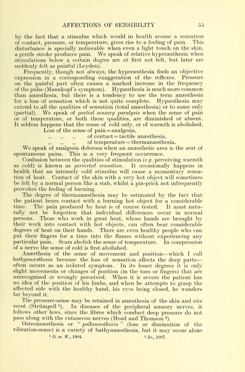 by the fact that a stimulus which would in health arouse a sensation of contact, pressure, or temperature, gives rise to a feeling of pain. This disturbance is specially noticeable when even a light touch on the skin, a gentle stroke produces pain. We speak of relative hypersesthesia when stimulations below a certain degree are at first not felt, but later are suddenly felt as painful (Leyden). Frequently, though not always, the hyperaesthesia finds an objective expression in a corresponding exaggeration of the reflexes. Pressure on the painful part often causes a marked increase in the frequency of the pulse (Mannkopf's symptom). Hypaesthesia is much more common than anaesthesia, but there is a tendency to use the term anaesthesia for a loss of sensation which is not quite complete. Hypaesthesia may extend to all the qualities of sensation (total anaesthesia) or to some only (partial). We speak of 'partial sensory paralysis when the sense of pain or of temperature, or both these qualities, are diminished or absent. It seldom happens that the sense of cold only, or of warmth is abolished. Loss of the sense of pain = analgesia, ,, ,, ,, of contact = tactile anaesthesia, ,, ,, of temperature = thermanaesthesia. We speak of analgesia dolorosa when an anaesthetic area is the seat of spontaneous pains. This is a very frequent occurrence. Confusion between the qualities of stimulation (e.g. perceiving warmth as cold) is known as -perverted sensation. It occasionally happens in health that an intensely cold stimulus will cause a, momentary sensa- tion of heat. Contact of the skin with a very hot object will sometimes be felt by a normal person like a stab, whilst a pin-prick not infrequently provokes the feeling of burning. The degree of thermanaesthesia may be estimated by the fact that the patient bears contact with a burning hot object for a considerable time. The pain produced by heat is of course tested. It must natu- rally not be forgotten that individual differences occur in normal persons. Those who work in great heat, whose hands are brought by their work into contact with hot objects, can often bear considerable degrees of heat on their hands. There are even healthy people who can put their fingers for a time into the flames without experiencing any particular pain. Scars abolish the sense of temperature. In compression of a nerve the sense of cold is first abolished. Anaesthesia of the sense of movement and position—which I call bathyancEsthesia because the loss of sensation affects the deep parts— often occurs as an isolated symptom. In its lesser degrees it is only slight movements or changes of position (in the toes or fingers) that are unrecognised or wrongly perceived. When it is severe the patient has no idea of the position of his limbs, and when he attempts to grasp the affected side with the healthy hand, his eyes being closed, he wanders far beyond it. The pressure-sense may be retained in anaesthesia of the skin and vice versa (Striimpell i). In diseases of the peripheral sensory nerves, it follows other laws, since the fibres which conduct deep pressure do not pass along with the cutaneous nerves (Head and Thomson Osteoanaesthesia or  pallancesthesia (loss or diminution of the vibration-sense) is a variety of bathyanaesthesia, but it may occur alone 1 D. m. W., 1904. 2 Br., 1907.