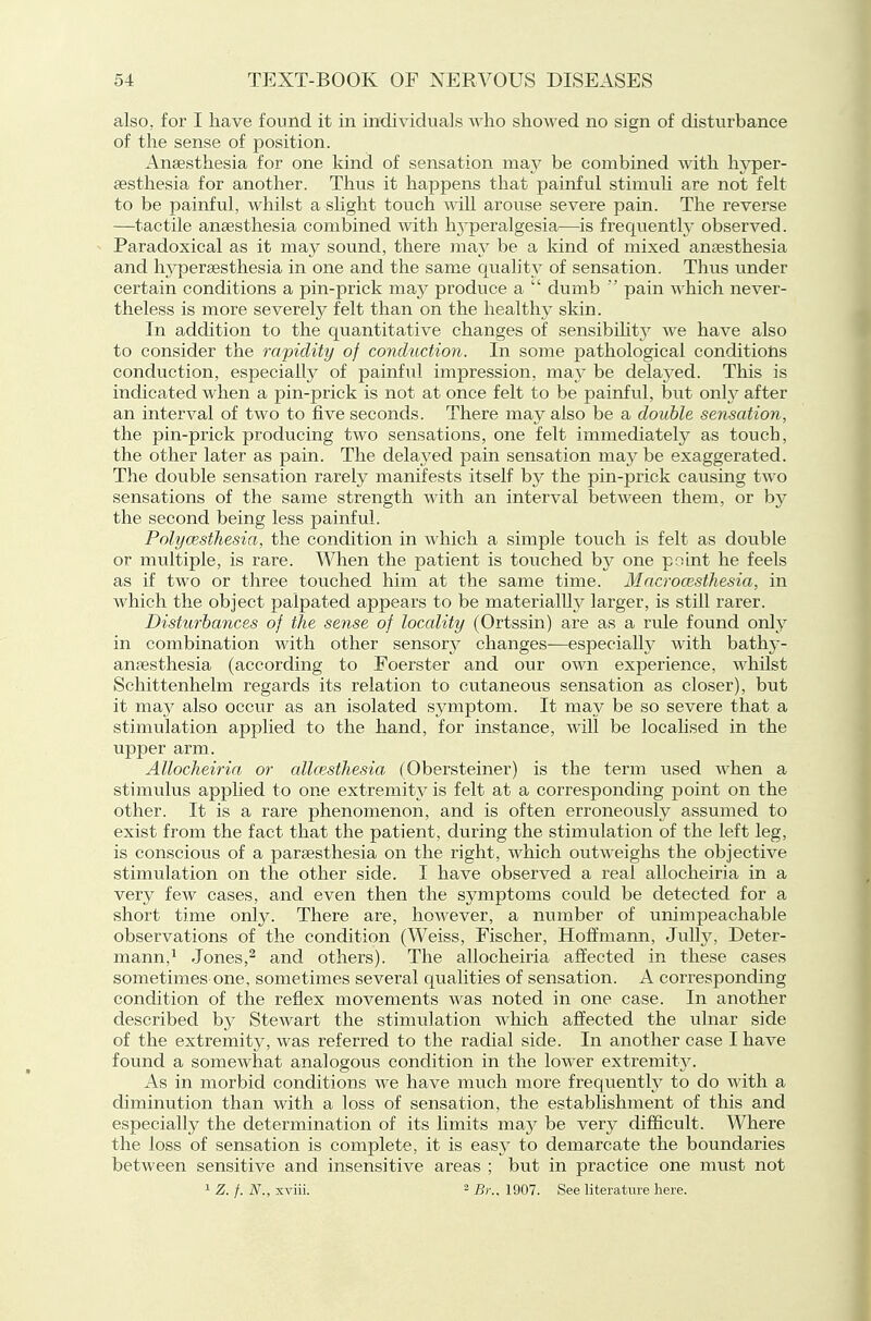 also, for I have found it in individuals who showed no sign of disturbance of the sense of position. Anaesthesia for one kind of sensation may be combined with hyper- esthesia for another. Thus it happens that painful stimuli are not felt to be painful, whilst a shght touch will arouse severe pain. The reverse —tactile anaesthesia combined with Iwperalgesia—is frequently observed. Paradoxical as it ma}^ sound, there may be a kind of mixed anaesthesia and hj^peraesthesia in one and the same quality of sensation. Thus under certain conditions a pin-prick may produce a  dumb  pain which never- theless is more severely felt than on the healthy skin. In addition to the quantitative changes of sensibilit}^ we have also to consider the rapidity of conduction. In some pathological conditions conduction, especially of painful impression, may be delayed. This is indicated when a pin-prick is not at once felt to be painful, but only after an interval of two to five seconds. There may also be a double sensation, the pin-prick producing two sensations, one felt immediately as touch, the other later as pain. The delayed pain sensation may be exaggerated. The double sensation rarely manifests itself by the pin-prick causing two sensations of the same strength with an interval between them, or by the second being less painful. Polycesthesia, the condition in which a simple touch is felt as double or multiple, is rare. When the patient is touched by one point he feels as if two or three touched him at the same time. Macrocesthesia, in which the object palpated appears to be materialUy larger, is still rarer. Disturbances of the sense of locality (Ortssin) are as a rule found only in combination with other sensory changes—especially with bathj-- anaesthesia (according to Foerster and our own experience, whilst Schittenhelm regards its relation to cutaneous sensation as closer), but it may also occur as an isolated symptom. It may be so severe that a stimulation applied to the hand, for instance, will be locahsed in the upper arm. AUocheiria or allcesthesia (Obersteiner) is the term used v^'hen a stimulus applied to one extremity is felt at a corresponding point on the other. It is a rare phenomenon, and is often erroneously assumed to exist from the fact that the patient, during the stimulation of the left leg, is conscious of a paraesthesia on the right, which outweighs the objective stimulation on the other side. I have observed a real allocheiria in a very few cases, and even then the symptoms could be detected for a short time only. There are, however, a number of unimpeachable observations of the condition (Weiss, Fischer, Hoffmann, Julh% Deter- mann,^ Jones,^ and others). The allocheiria affected in these cases sometimes one, sometimes several qualities of sensation. A corresponding condition of the reflex movements was noted in one case. In another described by Stewart the stimulation which affected the ulnar side of the extremity, was referred to the radial side. In another case I have found a somewhat analogous condition in the lower extremity. As in morbid conditions we have much more frequently to do with a diminution than with a loss of sensation, the establishment of this and especially the determination of its limits may be vevy difficult. Where the loss of sensation is complete, it is easy to demarcate the boundaries between sensitive and insensitive areas ; but in practice one must not 1 Z. f. N., xviii. 2 B)-.. 1907. See literature here.