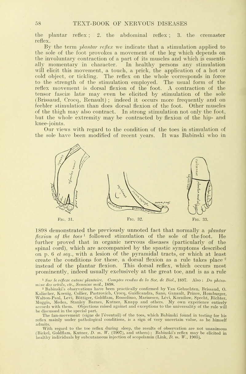 the plantar reflex ; 2. the abdominal reflex ; 3. the cremaster reflex. By the term 'plantar reflex we indicate that a stimulation applied to the sole of the foot provokes a movement of the leg whieli depends on the involuntary contraction of a part of its muscles and \\ hich is essenti- ally momentary in character. In health}' persons any stimulation will elicit this movement, a touch, a prick, the apphcation of a hot or cold object, or tickling. The reflex on the whole corresponds in force to the strength of the stimulation employed. The usual form of the reflex movement is dorsal flexion of the foot. A contraction of the tensor fasciae latse may even be elicited hy stimulation of the sole (Brissaud, Crocq, Renault) ; indeed it occurs more frequently and on feebler stimulation than does dorsal flexion of the foot. Other muscles of the thigh may also contract. In strong stimulation not ovly the foot, but the whole extremity may be contracted hy flexion of the hip- and knee-joints. Our views with regard to the condition of the toes in stimulation of the sole have been modified of recent years. It was Babinski ^\\\o in Fig. 31. Fig. 32. Fig. 33. 1898 demonstrated the previously unnoted fact that normally a plantar flexion of the toes ^ followed stimulation of the sole of the foot. He further proved that in organic nervous diseases (particularly of the spinal cord), which are accompanied by the spastic symptoms described on p. 6 et seq., with a lesion of the pyramidal tracts, or which at least create the conditions for these, a dorsal flexion as a rule takes place - instead of the plantar flexion. This dorsal reflex, which occurs most prominently, indeed usualh^ exclusively at the great toe, and is as a rule ^ 8m- ler4flexe ciitani plantaire. Compies rendus de la Soc. de Biol., 1897. Also : Du phcno- mene des orieils, etc., Sem.aine mid., 1898. 2 Babinski's observations have been practically confirmed bj' Van Gehuchten, Brissaud, 0. Kalischer, Koenig, Collier, Pastrovich, Crocq, Guidicandra, Sano. Ganaidt, Prince, Homburger, Walton-Paul, Levi, Bottiger, Goldflam, Rossolimo, Marinesco, Levi, KornUow, Specht, Eicliter, Muggia, Medea, Stanley Barnes, Kutner, Kuapp and others. My own experience entirely accords with them. Objections raised against and exceptions to the universality of the rule wUl be discussed in the special part. The fan-movement (signe de I'eventaU) of the toes, which Babinski found in testing for hLs reflex mainly under pathological conditions, is a sign of verj^ uncertain value, as he himself admits. With regard to the toe reflex during sleep, the results of observation are not unanimous (Bickel, Goldflam, Kutner, D. m. W. (1907), and others) : Babinski's reflex may be elicited ui healthy individuals by subcutaneous injection of scopolamin (Link, D. in. IF., 1903).