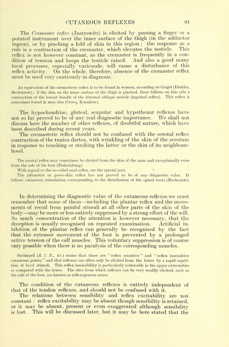 The Cremnster reflex (Jastrowitz) is elicited by passing a finger or a pointed instrument over the inner surface of the thigh (in the adductor region), or by pinching a fold of skin in this region ; the response as a rule is a contraction of the cremaster, which elevates the testicle. This reflex is not however constant, as the cremaster is frequently in a con- dition of tension and keeps the testicle raised. And also a good many local processes, especially varicocele, will cause a disturbance of this reflex activity. On the whole, therefore, absence of the cremaster reflex must be used very cautiously in diagnosis. An equivalent of the cremasteric reflex is to be found in women, according to Geigel (Dinkier, Bechterew) ; if the skin on the inner surface of the thigh is pinched, there follows on this side a contraction of the lowest bundle of the mternal oblique muscle (mguinal reflex). This reflex is sometimes found in men also (Crocq, Kornilow). The hypochondriac, gluteal, scapular and hypothenar reflexes have not so far proved to be of any real diagnostic importance. We shall not discuss here the number of other reflexes, of doubtful nature, which have been described during recent years. The cremasteric reflex should not be confused with the scrotal reflex contraction of the tunica dartos, Avith wrinkling of the skin of the scrotum in response to touching or stroking the latter or the skin of its neighbour- hood. The scrotal reflex may sometimes be elicited from the skin of the anus and exceptionally even from the sole of the foot (Finkelnburg). With regard to the so-called anal reflex, see the special p)art. ' The pilomotor or goose-skin reflex has not proved to be of any diagnostic value. It follows cutaneous stimulation corresponding to the distribution of the spinal roots (Mackenzie). In determining the diagnostic value of the cutaneous reflexes we must remember that some of them—^including the plantar reflex and the move- ments of recoil from painful stimuli at all other parts of the skin of the body—may be more or less entirely suppressed by a strong effort of the will. So much concentration of the attention is however necessary, that the deception is usually recognised on repeated examination. Artificial in- hibition of the plantar reflex can generally be recognised by the fact that the extensor movement of the foot is prevented by a prolonged active tension of the calf muscles. This voluntary suppression is of course only poasible when there is no paralysis of the corresponding muscles. Striimpell {Z. f. N., xv.) states that there are  reflex sensitive  and  reflex insensitive cutaneous points, and that reflexes can often only be elicited from the latter by a rapid repeti- tion of local stimuli. This reflex insensibility Ls particularly noticeable in the upper extremities as compared with the lower. The sites from which reflexes can be very readily elicited, such as the sole of the foot, are known as reflexogenous zones. The condition of the cutaneous reflexes is entirely independent of that of the tendon reflexes, and should not be confused with it. The relations between sensibility and reflex excitability are not constant : reflex excitability may be absent though sensibility is retained, or it may be absent, present or even exaggerated although sensibility is lost. This will be discussed later, but it may be here stated that the