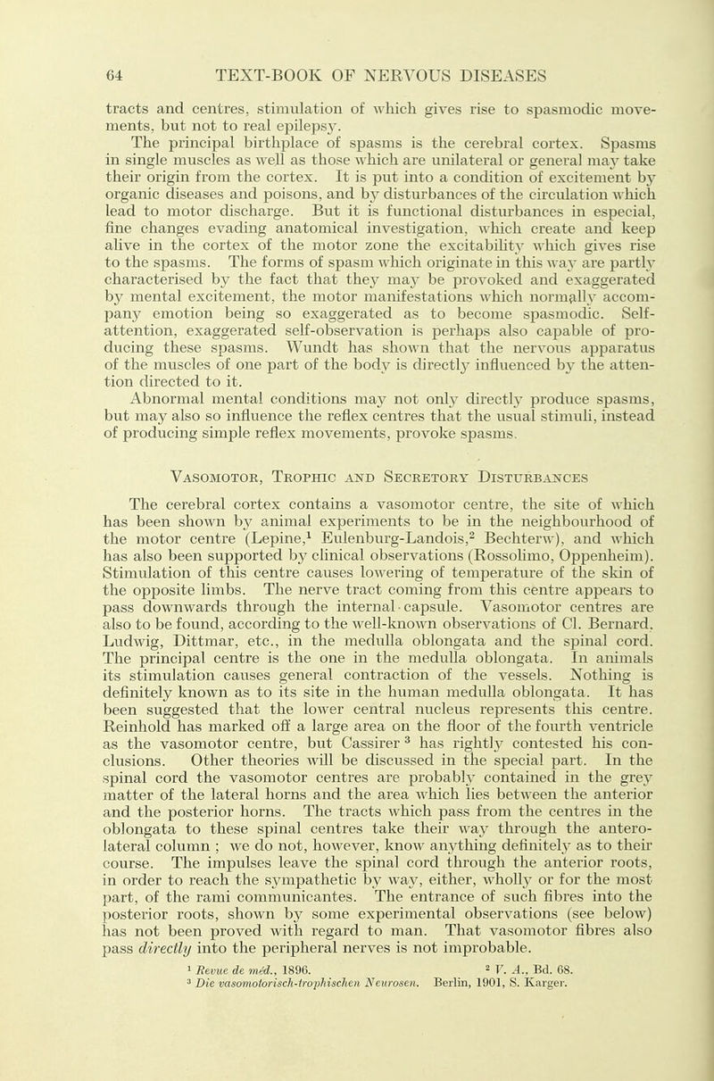 tracts and centres, stimulation of A\hich gives rise to spasmodic move- ments, but not to real epilepsj^ The principal birthplace of spasms is the cerebral cortex. Spasms in single muscles as well as those which are unilateral or general may take their origin from the cortex. It is put into a condition of excitement by organic diseases and poisons, and by disturbances of the circulation ■\\ liich lead to motor discharge. But it is functional disturbances in especial, fine changes evading anatomical investigation, which create and keep alive in the cortex of the motor zone the excitabihty which gives rise to the spasms. The forms of spasm which originate in tliis waj are partly characterised by the fact that they may be provoked and exaggerated by mental excitement, the motor manifestations which normjilly accom- pany emotion being so exaggerated as to become spasmodic. Self- attention, exaggerated self-observation is perhaps also capable of pro- ducing these spasms. Wundt has shown that the nervous apparatus of the muscles of one part of the body is directly influenced by the atten- tion directed to it. Abnormal mental conditions may not only directly produce spasms, but may also so influence the reflex centres that the usual stimuli, instead of producing simple reflex movements, provoke spasms. Vasomotor, Trophic and Secretory Disturbances The cerebral cortex contains a vasomotor centre, the site of which has been shown hy animal experiments to be in the neighbourhood of the motor centre (Lepine,^ Eulenburg-Landois,^ Bechterw), and which has also been supported by clinical observations (Rossolimo, Oppenheim). Stimulation of this centre causes lowering of temperature of the skin of the opposite limbs. The nerve tract coming from this centre appears to pass downwards through the internal • capsule. Vasomotor centres are also to be found, according to the well-known observations of CI. Bernard, Ludwig, Dittmar, etc., in the medulla oblongata and the spinal cord. The principal centre is the one in the medulla oblongata. In animals its stimulation causes general contraction of the vessels. Nothing is definitely known as to its site in the human medulla oblongata. It has been suggested that the lower central nucleus represents this centre. Reinhold has marked off a large area on the floor of the fourth ventricle as the vasomotor centre, but Cassirer ^ has righth^ contested his con- clusions. Other theories will be discussed in the special part. In the spinal cord the vasomotor centres are probabl} contained in the grey matter of the lateral horns and the area which lies between the anterior and the posterior horns. The tracts which pass from the centres in the oblongata to these spinal centres take their way through the antero- lateral column ; we do not, however, know anything definitely as to their course. The impulses leave the spinal cord through the anterior roots, in order to reach the sjmipathetic by wa}^, either, wholly or for the most part, of the rami communicantes. The entrance of such fibres into the posterior roots, shown by some experimental observations (see below) has not been proved with regard to man. That vasomotor fibres also pass directly into the peripheral nerves is not improbable. 1 Revue de mid., 1896. ^ A.,m. 68. ^ Die vasomotorisch-irophischen Neiirosen. Berlin, 1901, S. Karger.