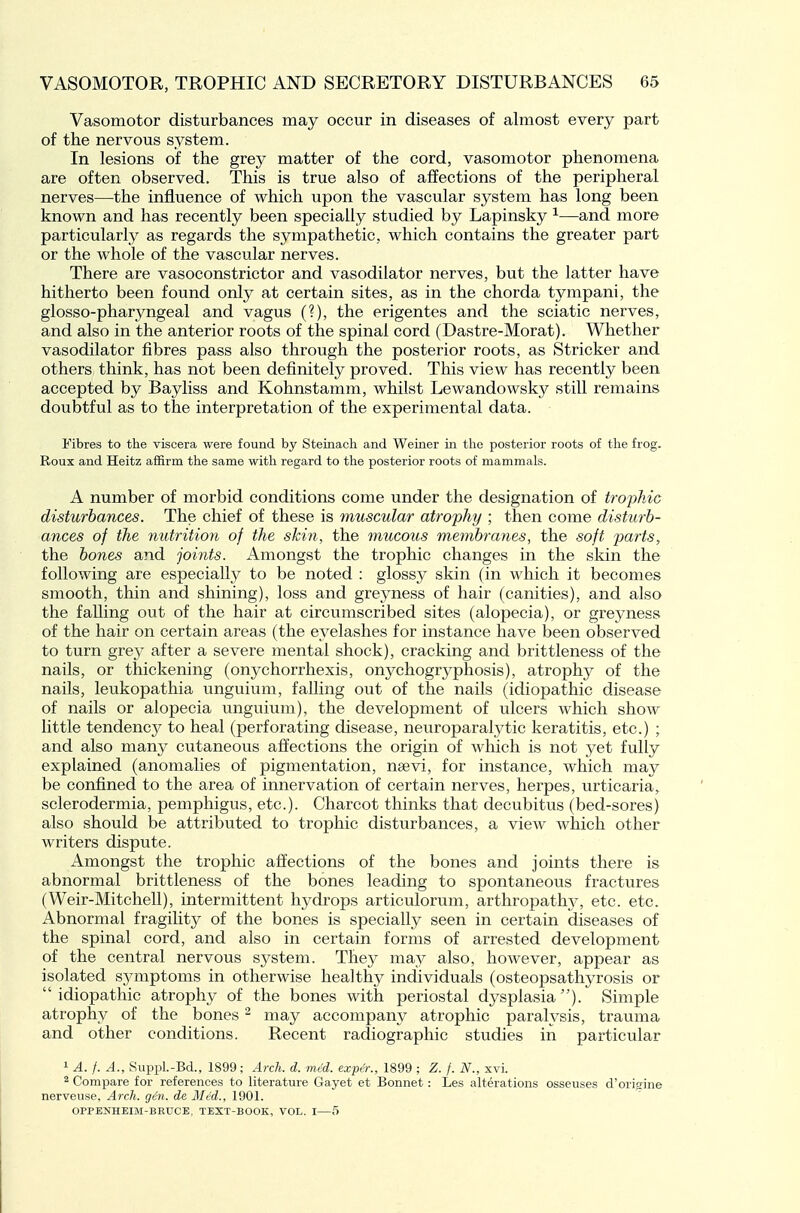 Vasomotor disturbances may occur in diseases of almost every part of the nervous system. In lesions of the grey matter of the cord, vasomotor phenomena are often observed. This is true also of affections of the peripheral nerves—the influence of which upon the vascular system has long been known and has recently been specially studied by Lapinsky ^—and more particularly as regards the sympathetic, which contains the greater part or the whole of the vascular nerves. There are vasoconstrictor and vasodilator nerves, but the latter have hitherto been found only at certain sites, as in the chorda tympani, the glosso-pharyngeal and vagus (?), the erigentes and the sciatic nerves, and also in the anterior roots of the spinal cord (Dastre-Morat). Whether vasodilator fibres pass also through the posterior roots, as Strieker and others think, has not been definitely proved. This view has recently been accepted by Bayliss and Kohnstamm, whilst Lewandowsky still remains doubtful as to the interpretation of the experimental data. Fibres to the viscera were found by Steinacli and Weiner in the posterior roots of the frog. Roux and Heitz affirm the same with regard to the posterior roots of mammals. A number of morbid conditions come under the designation of tmphic disturbances. The chief of these is muscular atrophy ; then come disturb- ances of the nutrition of the skin, the mucous membranes, the soft parts, the bones and joints. Amongst the trophic changes in the skin the following are especially to be noted : glossy skin (in which it becomes smooth, thin and shining), loss and greyness of hair (canities), and also the falling out of the hair at circumscribed sites (alopecia), or greyness of the hair on certain areas (the eyelashes for instance have been observed to turn grey after a severe mental shock), cracking and brittleness of the nails, or thickening (onychorrhexis, onychogryphosis), atrophy of the nails, leukopathia unguium, falling out of the nails (idiopathic disease of nails or alopecia unguium), the development of ulcers which show little tendency to heal (perforating disease, neuroparalytic keratitis, etc.) ; and also many cutaneous affections the origin of which is not yet fully explained (anomalies of pigmentation, naevi, for instance, which may be confined to the area of innervation of certain nerves, herpes, urticaria, sclerodermia, pemphigus, etc.). Charcot thinks that decubitus (bed-sores) also should be attributed to trophic disturbances, a view which other writers dispute. Amongst the trophic affections of the bones and joints there is abnormal brittleness of the bones leading to spontaneous fractures (Weir-Mitchell), intermittent hydrops articulorum, arthropathy, etc. etc. Abnormal fragihty of the bones is specially seen in certain diseases of the spinal cord, and also in certain forms of arrested development of the central nervous system. They may also, however, appear as isolated symptoms in otherwise healthy individuals (osteopsathyrosis or idiopathic atrophy of the bones with periostal dysplasia). Simple atrophy of the bones - may accompany atrophic paralysis, trauma and other conditions. Recent radiographic studies in particular 1 A. /. A., Suppl.-Bd., 1899; Arch. d. mcd. expe'r., 1899 ; Z. f. N., xvi. 2 Compare for references to literature Gayet et Bonnet: Les alterations osseuses d'origine nerveuse, Arch. gen. de Med., 1901. OPPENHEIM-BRUCE, TEXT-BOOK, VOL. I—5