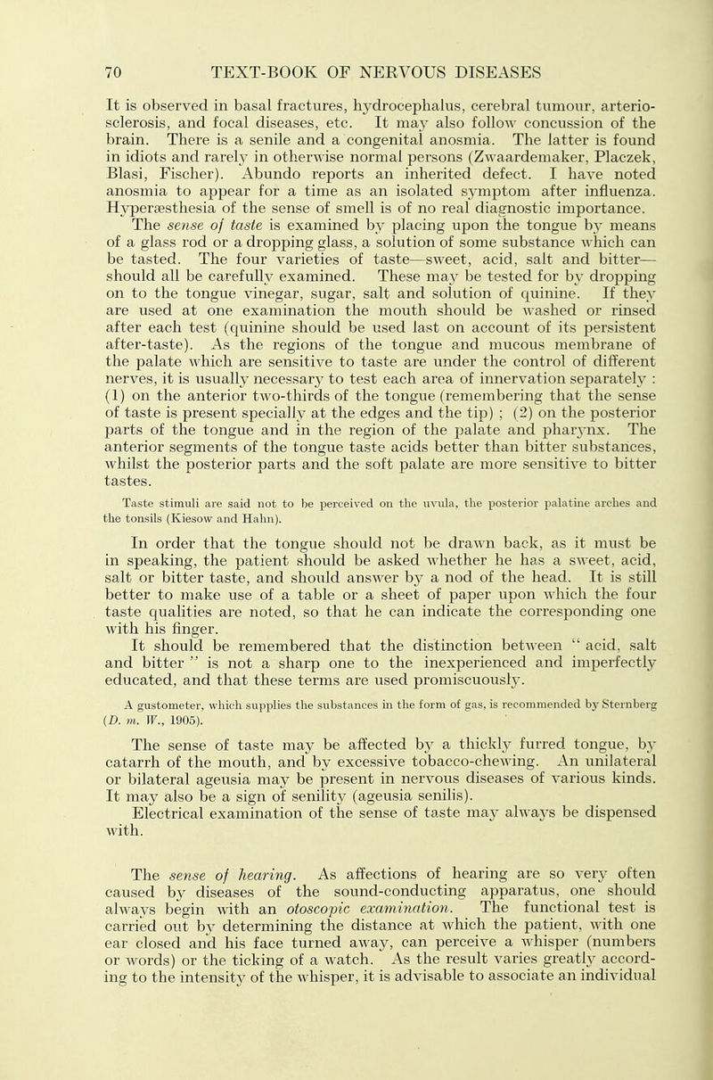 It is observed in basal fractures, hydrocephalus, cerebral tumour, arterio- sclerosis, and focal diseases, etc. It may also follo'\\' concussion of the brain. There is a senile and a congenital anosmia. The latter is found in idiots and rarely in othermse normal persons (Zwaardemaker, Placzek, Blasi, Fischer). Abundo reports an inherited defect. I have noted anosmia to appear for a time as an isolated symptom after influenza. Hypersesthesia of the sense of smell is of no real diagnostic importance. The sense of taste is examined by placing upon the tongue by means of a glass rod or a dropping glass, a solution of some substance ^^•hich can be tasted. The four varieties of taste—sweet, acid, salt and bitter— should all be carefully examined. These may be tested for by dropping on to the tongue vinegar, sugar, salt and solution of quinine. If they are used at one examination the mouth should be washed or rinsed after each test (quinine should be used last on account of its persistent after-taste). As the regions of the tongue and mucous membrane of the palate which are sensitive to taste are under the control of different nerves, it is usually necessary to test each area of innervation separately : (1) on the anterior two-thirds of the tongue (remembering that the sense of taste is present specially at the edges and the tip) ; (2) on the posterior parts of the tongue and in the region of the palate and phar3-nx. The anterior segments of the tongue taste acids better than bitter substances, whilst the posterior parts and the soft palate are more sensitive to bitter tastes. Taste stimuli are said not to be perceived on the uvula, the posterior palatine arches and the tonsils (Kiesow and Hahn). In order that the tongue should not be drawn back, as it must be in speaking, the patient should be asked whether he has a sweet, acid, salt or bitter taste, and should answer by a nod of the head. It is still better to make use of a table or a sheet of paper upon which the four taste qualities are noted, so that he can indicate the corresponding one with his finger. It should be remembered that the distinction between  acid, salt and bitter  is not a sharp one to the inexperienced and imperfectly educated, and that these terms are used promiscuously. A gustometer, which supplies the substances m the form of gas, is recommended by Sternberg {D. m. W., 1905). The sense of taste may be affected by a thickl}^ furred tongue, hy catarrh of the mouth, and by excessive tobacco-chewing. An unilateral or bilateral ageusia may be present in nervous diseases of various kinds. It may also be a sign of senility (ageusia senihs). Electrical examination of the sense of taste may always be dispensed with. The sense of hearing. As affections of hearing are so very often caused by diseases of the sound-conducting apparatus, one should always begin with an otoscopic examination. The functional test is carried out b}' determining the distance at which the patient, with one ear closed and his face turned away, can perceive a whisper (numbers or words) or the ticking of a watch. As the result varies greatly accord- ing to the intensity of the whisper, it is advisable to associate an individual