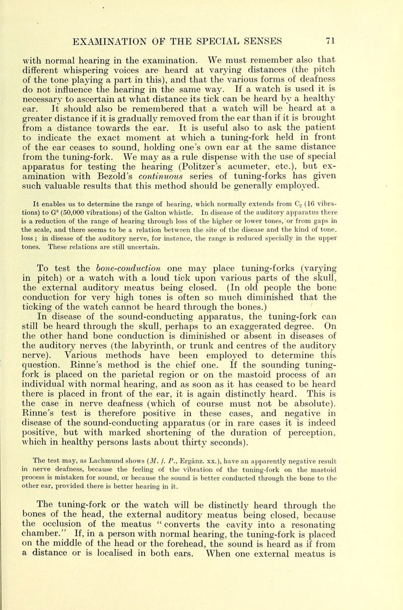 with normal hearing in the examination. We must remember also that different whispering voices are heard at varying distances (the pitch of the tone playing a part in this), and that the various forms of deafness do not influence the hearing in the same way. If a watch is used it is necessary to ascertain at what distance its tick can be heard by a healthy ear. It should also be remembered that a watch will be heard at a greater distance if it is gradually removed from the ear than if it is brought from a distance towards the ear. It is useful also to ask the patient to indicate the exact moment at which a tuning-fork held in front of the ear ceases to sound, holding one's own ear at the same distance from the tuning-fork. We may as a rule dispense with the use of special apparatus for testing the hearing (Politzer's acumeter, etc.), but ex- amination with Bezold's continuous series of tuning-forks has given such valuable results that this method should be generally employed. It enables us to determine the range of hearing, which normally extends from Co (16 vibra- tions) to (50,000 vibrations) of the Galton whistle. In disease of the auditory apparatus there is a reduction of the range of hearing through loss of the higher or lower tones, or from gaps in the scale, and there seems to be a relation between the site of the disease and the kind of tone, loss ; in disease of the auditory nerve, for instance, the range is reduced specially in the upper tones. These relations are still uncertain. To test the bone-conduction one may place tuning-forks (varying in pitch) or a watch with a loud tick upon various parts of the skull, the external auditory meatus being closed. (In old people the bone conduction for very high tones is often so much diminished that the ticking of the watch cannot be heard through the bones.) In disease of the sound-conducting apparatus, the tuning-fork can still be heard through the skull, perhaps to an exaggerated degree. On the other hand bone conduction is diminished or absent in diseases of the auditory nerves (the labj^rinth, or trunk and centres of the auditory nerve). Various methods have been employed to determine this question. Rinne's method is the chief one. If the sotmding tuning- fork is placed on the parietal region or on the mastoid process of an individual with normal hearing, and as soon as it has ceased to be heard there is placed in front of the ear, it is again distinctly heard. This is the case in nerve deafness (which of course must not be absolute). Rinne's test is therefore positive in these cases, and negative in disease of the sound-conducting apparatus (or in rare cases it is indeed positive, but with marked shortening of the duration of perception, which in healthy persons lasts about thirty seconds). The test may, as Lachmund shows {M. f. P., Erganz. xx.), have an apparently negative result in nerve deafness, because the feeling of the vibration of the tuning-fork on the mastoid process is mistaken for sound, or because the sound is better conducted through the bone to the other ear, provided there is better hearing m it. The tuning-fork or the watch will be distinctly heard through the bones of the head, the external auditory meatus being closed, because the occlusion of the meatus  converts the cavity into a resonating chamber. If, in a person with normal hearing, the tuning-fork is placed on the middle of the head or the forehead, the sound is heard as if from a distance or is localised in both ears. When one external meatus is