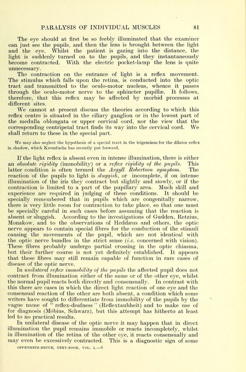 The eye should at first be so feebly illuminated that the examiner can just see the pupils, and then the lens is brought between the light and the eye. Whilst the patient is gazing into the distance, the light is suddenly turned on to the pupils, and they instantaneously become contracted. With the electric pocket-lamp the lens is quite unnecessary. The contraction on the entrance of light is a reflex movement. The stimulus which falls upon the retina, is conducted into the optic tract and transmitted to the oculo-motor nucleus, whence it passes through the oculo-motor nerve to the sphincter pupillse. It follows, therefore, that this reflex may be affected by morbid processes at different sites. We cannot at present discuss the theories according to which this reflex centre is situated in the ciliary ganglion or in the lowest part of the medulla oblongata or upper cervical cord, nor the view that the corresponding centripetal tract finds its way into the cervical cord. We shall return to these in the special part. We may also neglect the hypothesis of a special tract in the trigeminus for the dilator reflex in shadow, which Kreuzfuchs has recently put forward. If the light reflex is absent even in intense illumination, there is either an absolute rigidity (immobility) or a reflex rigidity of the 'pupils. This latter condition is often termed the Argyll Robertson symptom. The reaction of the pupils to light is sluggish, or incomplete, if on intense illumination of the iris they contract but slightly and slowly, or if the contraction is limited to a part of the pupillary area. Much skill and experience are required in judging of these conditions. It should be specially remembered, that in pupils which are congenitally narrow, there is very little room for contraction to take place, so that one must be specially careful in such cases before assuming that the reaction is absent or sluggish. According to the investigations of Gudden, Retzius, Monakow, and to the observations of Heddaeus and others, the optic nerve appears to contain special fibres for the conduction of the stimuli causing the movements of the pupil, which are not identical with the optic nerve bundles in the strict sense {i.e. concerned with vision). These fibres probably undergo partial crossing in the optic chiasma, but their further course is not yet definitely established. It appears that these fibres may still remain capable of function in rare cases of disease of the optic nerve. In unilateral reflex immobility of the pupils the affected pupil does not contract from illumination either of the same or of the other eye, whilst the normal pupil reacts both directly and consensually. In contrast with this there are cases in which the direct light reaction of one eye and the consensual reaction of the other are both absent, a condition which some writers have sought to differentiate from immobility of the pupils by the vague name of  reflex-deafness  (Reflextaubheit) and to make use of for diagnosis (Mcibius, Schwarz), but this attempt has hitherto at least led to no practical results. In unilateral disease of the optic nerve it may happen that in direct illumination the pupil remains immobile or reacts incompletely, whilst in illumination of the retina of the other eye, it reacts consensually and may even be excessively contracted. This is a diagnostic sign of some OPPENHEIM-BRUCE, TEXT-BOOK, VOL. I.—6