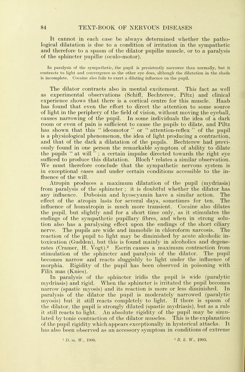 It cannot in each case be always determined whether the patho- logical dilatation is due to a condition of irritation in the sympathetic and therefore to a spasm of the dilator pupillae muscle, or to a paralysis of the sphincter pupillte (oculo-motor). In paralysis of the sympathetic, tlie pupil is persistently narrower than normally, but it contracts to light and convergence as the other eye does, although the dilatation in the shade is incomplete. Cocaine also fails to exert a dilating influence on the pupil. The dilator contracts also in mental excitement. This fact as well as experimental observations (Schiff, Bechterew, Piltz) and clinical experience shows that there is a cortical centre for this muscle. Haab has found that even the effort to direct the attention to some source of light in the periphery of the field of vision, without moving the ej'eball, causes narrowing of the pupil. In some individuals the idea of a dark room or even of pain is sufficient to cause the pupils to dilate, and Piltz has shown that this  ideomotor  or  attention-reflex  of the pupil is a physiological phenomenon, the idea of light producing a contraction, and that of the dark a dilatation of the pupils. Bechterew had previ- ously found in one person the remarkable symptom of ability to dilate the pupils  at will  ; a certain impulse directed towards the right eye sufficed to produce this dilatation. Bloch ^ relates a similar observation. We must therefore conclude that the sympathetic nervous system is in exceptional cases and under certain conditions accessible to the in- fluence of the will. Atropin produces a maximum dilatation of the pupil (mj'driasis) from paralysis of the sphincter ; it is doubtful whether the dilator has any influence. Duboisin and hyoscyamin have a similar action. The effect of the atropin lasts for several days, sometimes for ten. The influence of homatropin is much more transient. Cocaine also dilates the pupil, but slightly and for a short time onl}'', as it stimulates the endings of the sympathetic pupillary fibres, and when in strong solu- tion also has a paralysing effect upon the endings of the short cihary nerve. The pupils are wide and immobile in chloroform narcosis. The reaction of the pupil to light may be diminished by acute alcoholic in- toxication (Gudden), but this is found mainly in alcoholics and degene- rates (Cramer, H. Vogt).^ Eserin causes a maximum contraction from stimulation of the sphincter and paralysis of the dilator. The pupil becomes narrow and reacts sluggishly to light under the influence of morphia. Rigiditj^ of the pupil has been observed in poisoning with Filix mas (Knies). In paralysis of the sphincter iridis the pupil is Avide (parah'tic mydriasis) and rigid. When the sphincter is irritated the pupil becomes narrow (spastic myosis) and its reaction is more or less diminished. In paralysis of the dilator the pupil is moderately narrowed (paral3^tic myosis) but it still reacts completely to light. If there is spasm of the dilator, the pupil is strongty dilated (spastic m3^driasis), but as a rule it still reacts to light. An absolute rigidity of the pupil may be simu- lated by tonic contraction of the dilator muscles. This is the explanation of the pupil rigiditj^ which appears exceptionally in hysterical attacks. It has also been observed as an accessory sj^mptom in conditions of extreme 1 D. m. W., 1906. 2 B. k. W.. 1905.