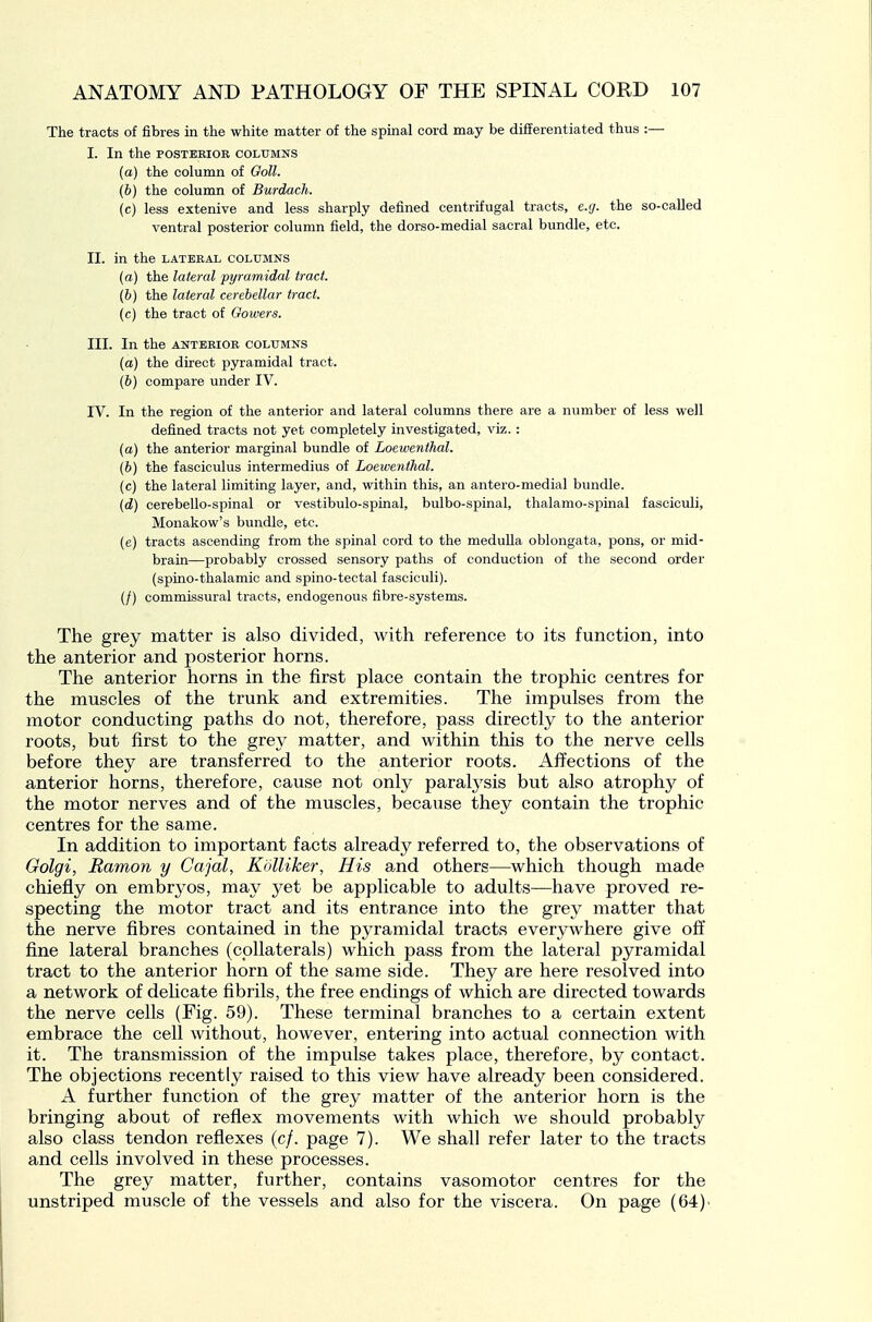 The tracts of fibres in the white matter of the spinal cord may be differentiated thus :— I. In the POSTERIOR columns (a) the column of Ooll. (b) the column of Burdach. (c) less extenive and less sharply defined centrifugal tracts, e.g. the so-called ventral posterior column field, the dorso-medial sacral bundle, etc. II. in the lateral columns (a) the lateral pyramidal tract. (6) the lateral cerebellar tract, (c) the tract of Oowers. III. In the ANTERIOR COLUMNS (a) the direct pyramidal tract. (6) compare under IV. IV. In the region of the anterior and lateral columns there are a number of less well defined tracts not yet completely investigated, viz.: (a) the anterior marginal bundle of Loewenthal. (6) the fasciculus intermedins of Loewenthal. (c) the lateral limiting layer, and, within this, an antero-medial bundle. (d) cerebello-spinal or vestibulo-spinal, bulbo-spinal, thalamo-spinal fasciculi, Monakow's bundle, etc. (e) tracts ascending from the spinal cord to the medulla oblongata, pons, or mid- brain—probably crossed sensory paths of conduction of the second order (spino-thalamic and spino-tectal fasciculi). (/) commissural tracts, endogenous fibre-systems. The grey matter is also divided, with reference to its function, into the anterior and posterior horns. The anterior horns in the first place contain the trophic centres for the muscles of the trunk and extremities. The impulses from the motor conducting paths do not, therefore, pass directly to the anterior roots, but first to the grey matter, and within this to the nerve cells before they are transferred to the anterior roots. Affections of the anterior horns, therefore, cause not only paralj'sis but also atrophy of the motor nerves and of the muscles, because they contain the trophic centres for the same. In addition to important facts already referred to, the observations of Oolgi, Ramon y Cajal, KoUiker, His and others—which though made chiefly on embryos, may yet be applicable to adults—have proved re- specting the motor tract and its entrance into the grey matter that the nerve fibres contained in the pyramidal tracts everywhere give off fine lateral branches (cpllaterals) which pass from the lateral pyramidal tract to the anterior horn of the same side. They are here resolved into a network of delicate fibrils, the free endings of which are directed towards the nerve cells (Fig. 59). These terminal branches to a certain extent embrace the cell without, however, entering into actual connection with it. The transmission of the impulse takes place, therefore, by contact. The objections recently raised to this view have already been considered. A further function of the grey matter of the anterior horn is the bringing about of reflex movements with which we should probably also class tendon reflexes (c/. page 7). We shall refer later to the tracts and cells involved in these processes. The grey matter, further, contains vasomotor centres for the unstriped muscle of the vessels and also for the viscera. On page (64)-