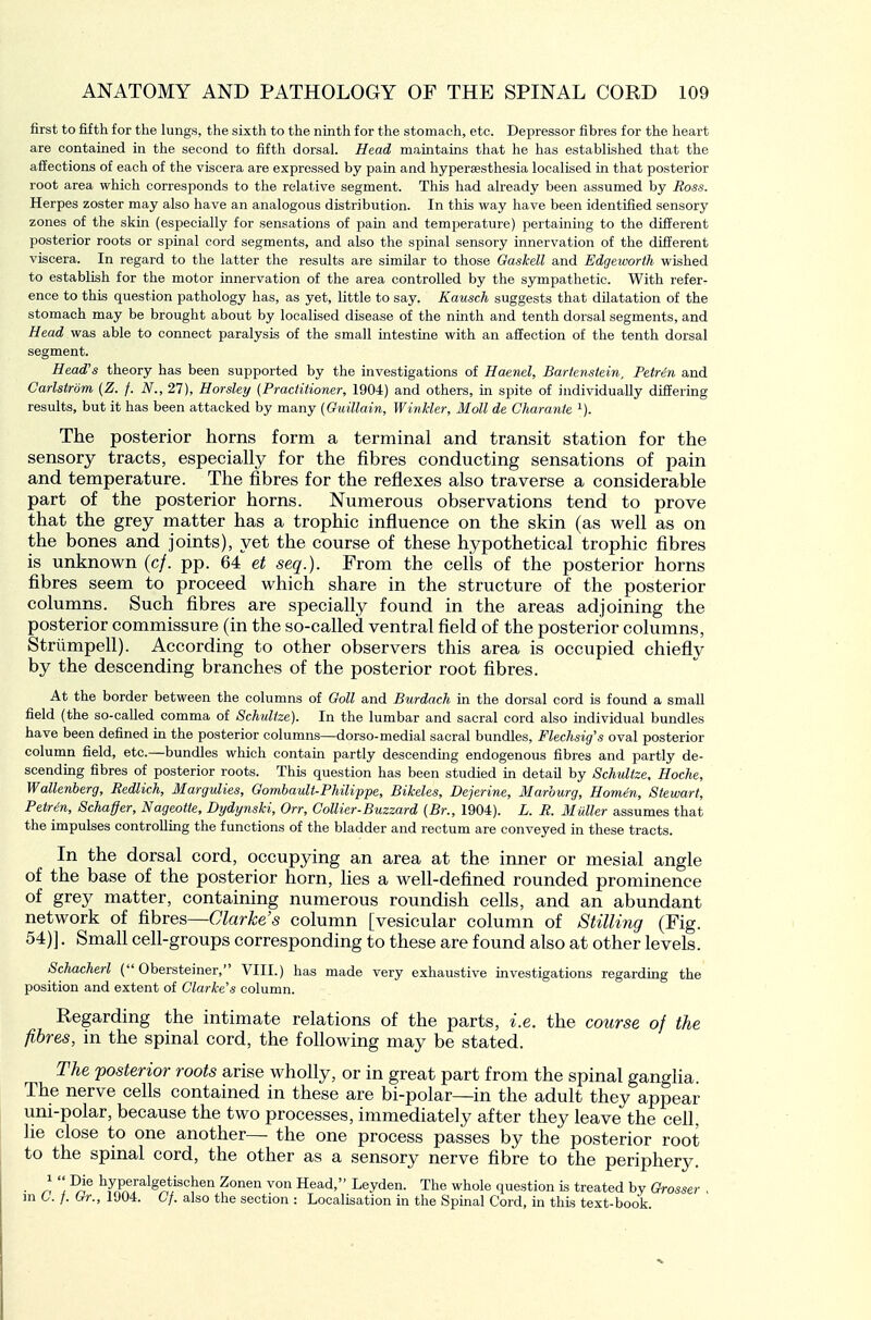 first to fifth for the lungs, the sixth to the ninth for the stomach, etc. Depressor fibres for the heart are contained in the second to fifth dorsal. Head maintains that he has established that the affections of each of the viscera are expressed by pain and hypersesthesia localised in that posterior root area which corresponds to the relative segment. This had already been assumed by Ross. Herpes zoster may also have an analogous distribution. In this way have been identified sensory zones of the skin (especially for sensations of pain and temperature) pertaining to the different posterior roots or spinal cord segments, and also the spinal sensory innervation of the different viscera. In regard to the latter the results are similar to those Gaskell and Edgeworth wished to establish for the motor innervation of the area controlled by the sympathetic. With refer- ence to this question pathology has, as yet, little to say. Kausch suggests that dilatation of the stomach may be brought about by localised disease of the ninth and tenth dorsal segments, and Head was able to connect paralysis of the small intestine with an affection of the tenth dorsal segment. Head's theory has been supported by the investigations of Haenel, Bartenstein, Petr4n and Carlstrdm (Z. f. N., 27), Horsley {Practitioner, 1904) and others, in spite of individually differing results, but it has been attacked by many (Ouillain, Winkler, Moll de Charante ^). The posterior horns form a terminal and transit station for the sensory tracts, especially for the fibres conducting sensations of pain and temperature. The fibres for the reflexes also traverse a considerable part of the posterior horns. Numerous observations tend to prove that the grey matter has a trophic influence on the skin (as well as on the bones and joints), yet the course of these hypothetical trophic fibres is unknown (c/. pp. 64 et seq.). From the cells of the posterior horns fibres seem to proceed which share in the structure of the posterior columns. Such fibres are specially found in the areas adjoining the posterior commissure (in the so-called ventral field of the posterior columns, Striimpell). According to other observers this area is occupied chiefly by the descending branches of the posterior root fibres. At the border between the columns of Ooll and Burdach in the dorsal cord is found a small field (the so-called comma of Schultze). In the lumbar and sacral cord also individual bundles have been defined in the posterior columns—dorso-medial sacral bundles, Flechsig's oval posterior column field, etc.—bundles which contain partly descending endogenous fibres and partly de- scending fibres of posterior roots. This question has been studied in detail by Schultze, Hoche, Wallenberg, Redlich, Margidies, Gombault-Philippe, Bikeles, Dejerine, Marburg, Homin, Stewart, Petrin, Schaffer, Nageotfe, Dydynshi, Orr, Collier-Buzzard (Br., 1904). L. R. Muller assumes that the impulses controlling the functions of the bladder and rectum are conveyed in these tracts. In the dorsal cord, occupying an area at the inner or mesial angle of the base of the posterior horn, Hes a well-defined rounded prominence of grey matter, containing numerous roundish cells, and an abundant network of &oves—Clarke s column [vesicular column of Stilling (Fig. 54)]. Small cell-groups corresponding to these are found also at other levels. Schacherl ( Obersteiner, VIII.) has made very exhaustive investigations regarding the position and extent of Clarke's column. Regarding the intimate relations of the parts, i.e. the course of the fibres, in the spinal cord, the following may be stated. The ^posterior roots arise wholly, or in great part from the spinal ganglia. The nerve cells contained in these are bi-polar—in the adult they appear uni-polar, because the two processes, immediately after they leave the cell, he close to one another— the one process passes by the posterior root to the spinal cord, the other as a sensory nerve fibre to the periphery. • ^ '\ ^rf ^y.Sf^'^^*.'^°^® ^ Head, Leyden. The whole question is treated by Grosser , m C. /. Gr., 1904. 6/. also the section : Localisation in the Spinal Cord, in this text-book.