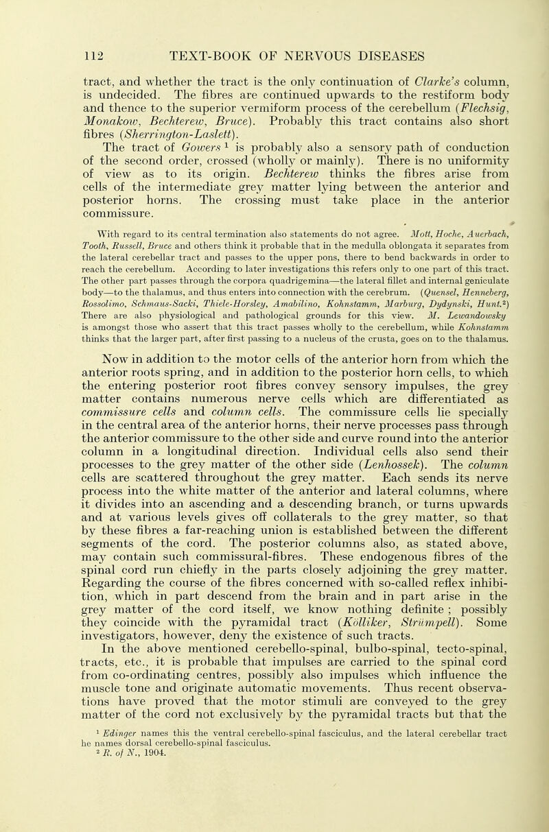 tract, and whether the tract is the onl}^ continuation of Clarke's column, is undecided. The fibres are continued upwards to the restiform body and thence to the superior vermiform process of the cerebellum (Flechsig, Monakotv, Bechterew, Bruce). Probably this tract contains also short fibres {Sherrington-Laslett). The tract of Gowers ^ is probably also a sensory path of conduction of the second order, crossed (wholly or mainly). There is no uniformity of view as to its origin. Bechterew thinks the fibres arise from cells of the intermediate grey matter lying between the anterior and posterior horns. The crossing must take place in the anterior commissure. With regard to its central termination also statements do not agree. Mott, Hoche, Auerbach, Tooth, Russell, Bruce and others think it probable that in the meduUa oblongata it separates from the lateral cerebellar tract and passes to the upper pons, there to bend backwards in order to reach the cerebellum. According to later investigations this refers only to one part of this tract. The other part passes through the corpora quadrigemina—the lateral fillet and internal geniculate body—to the thalamus, and thus enters into connection with the cerebrum. (Quensel, Hermeherg, Rossolimo, Schmaus-Sacki, Thiele-Horsley, Amabilino, Kohnstamm, Marhurg, Dydynski, Hunt.^) There are also physiological and pathological grounds for this view. 31. Lewmidowsky is amongst those who assert that this tract passes wholly to the cerebellum, while Kohmiamm thinks that the larger part, after first passing to a nucleus of the crusta, goes on to the thalamus. Now in addition to the motor cells of the anterior horn from which the anterior roots spring, and in addition to the posterior horn cells, to which the entering posterior root fibres convey sensory impulses, the grey matter contains numerous nerve cells which are differentiated as commissure cells and column cells. The commissure cells lie specially in the central area of the anterior horns, their nerve processes pass through the anterior commissure to the other side and curve round into the anterior column in a longitudinal direction. Individual cells also send their processes to the grey matter of the other side (Lenhossek). The column cells are scattered throughout the grey matter. Each sends its nerve process into the white matter of the anterior and lateral columns, where it divides into an ascending and a descending branch, or turns upwards and at various levels gives off collaterals to the grey matter, so that by these fibres a far-reaching union is established between the different segments of the cord. The posterior columns also, as stated above, may contain such commissural-fibres. These endogenous fibres of the spinal cord run chiefly in the parts closely adjoining the grey matter. Regarding the course of the fibres concerned with so-called refiex inhibi- tion, which in part descend from the brain and in part arise in the grey matter of the cord itself, we know nothing definite ; possibly they coincide with the pyramidal tract (Kolliker, Strumpell). Some investigators, however, deny the existence of such tracts. In the above mentioned cerebello-spinal, bulbo-spinal, tecto-spinal, tracts, etc., it is probable that impulses are carried to the spinal cord from co-ordinating centres, possibly also impulses which infiuence the muscle tone and originate automatic movements. Thus recent observa- tions have proved that the motor stimuli are conveyed to the grey matter of the cord not exclusively by the pyramidal tracts but that the 1 Edinger names this the ventral cerebello-spinal fasciculus, and the lateral cerebellar tract he names dorsal cerebello-spinal fasciculus. 2 R. of N., 1904.