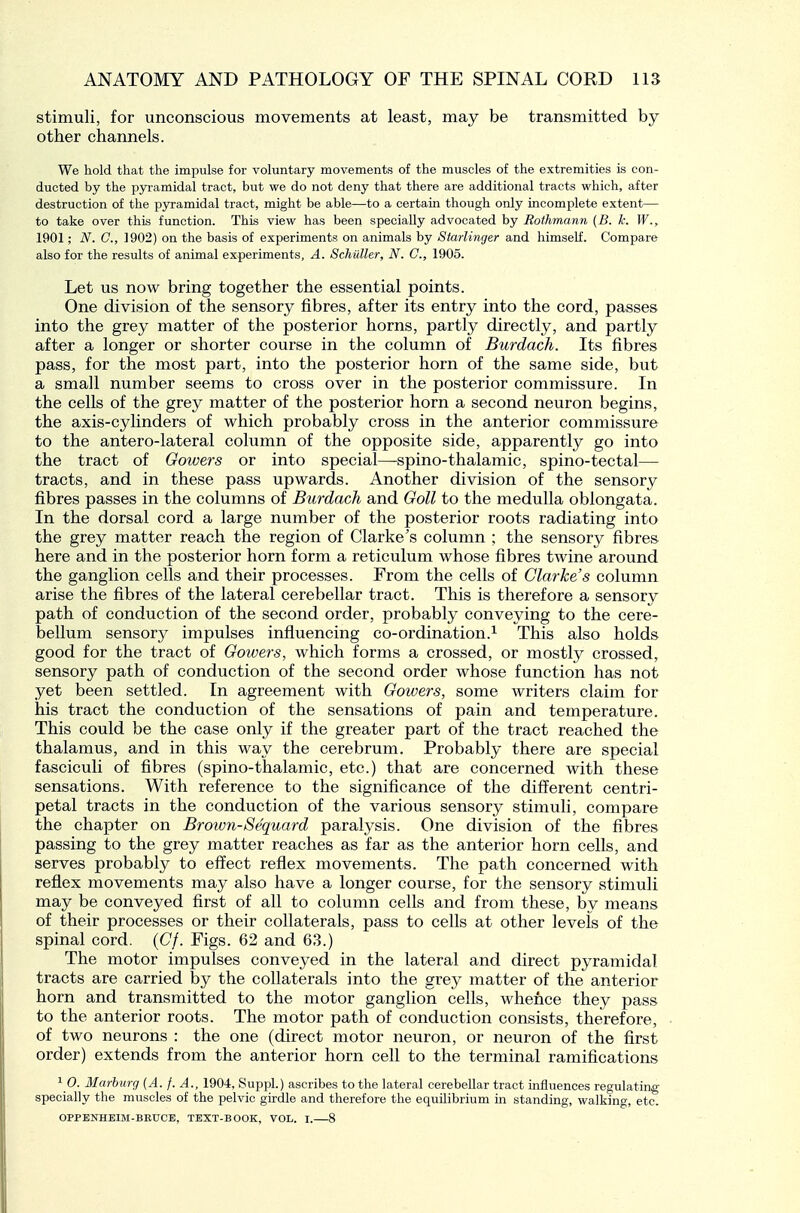 stimuli, for unconscious movements at least, may be transmitted by other channels. We hold that the impulse for voluntary movements of the muscles of the extremities is con- ducted by the pyramidal tract, but we do not deny that there are additional tracts which, after destruction of the pyramidal tract, might be able—to a certain though only incomplete extent— to take over this function. This view has been specially advocated by Rothmann (B. k. W., 1901; N. C, 1902) on the basis of experiments on animals by Starlinger and himself. Compare also for the results of animal experiments, A. Schuller, N. C, 1905. Let us now bring together the essential points. One division of the sensory fibres, after its entry into the cord, passes into the grey matter of the posterior horns, partly directly, and partly after a longer or shorter course in the column of Burdach. Its fibres pass, for the most part, into the posterior horn of the same side, but a small number seems to cross over in the posterior commissure. In the cells of the grey matter of the posterior horn a second neuron begins, the axis-cylinders of which probably cross in the anterior commissure to the antero-lateral column of the opposite side, apparently go into the tract of Gowers or into special—-spino-thalamic, spino-tectal— tracts, and in these pass upwards. Another division of the sensory fibres passes in the columns of Burdach and Goll to the medulla oblongata. In the dorsal cord a large number of the posterior roots radiating into the grey matter reach the region of Clarke's column ; the sensory fibres here and in the posterior horn form a reticulum whose fibres twine around the ganglion cells and their processes. From the cells of Clarke's column arise the fibres of the lateral cerebellar tract. This is therefore a sensory path of conduction of the second order, probably conveying to the cere- bellum sensory impulses influencing co-ordination.^ This also holds good for the tract of Gowers, which forms a crossed, or mostly crossed, sensory path of conduction of the second order whose function has not yet been settled. In agreement with Goivers, some writers claim for his tract the conduction of the sensations of pain and temperature. This could be the case only if the greater part of the tract reached the thalamus, and in this way the cerebrum. Probably there are special fasciculi of fibres (spino-thalamic, etc.) that are concerned with these sensations. With reference to the significance of the different centri- petal tracts in the conduction of the various sensory stimuli, compare the chapter on Brown-Sequard paralysis. One division of the fibres passing to the grey matter reaches as far as the anterior horn cells, and serves probably to effect reflex movements. The path concerned with reflex movements may also have a longer course, for the sensory stimuli may be conveyed first of all to column cells and from these, by means of their processes or their collaterals, pass to cells at other levels of the spinal cord. {Of. Figs. 62 and 63.) The motor impulses conveyed in the lateral and direct pyramidal tracts are carried by the collaterals into the grey matter of the anterior horn and transmitted to the motor ganglion cells, whence they pass to the anterior roots. The motor path of conduction consists, therefore, of two neurons : the one (direct motor neuron, or neuron of the first order) extends from the anterior horn cell to the terminal ramifications 1 0. Marburg (A. f. A., 1904, Suppl.) ascribes to the lateral cerebellar tract influences regulating specially the muscles of the pelvic girdle and therefore the equilibrium in standing, walking, etc. OPPENHEIM-BKUCE, TEXT-BOOK, VOL. I. 8