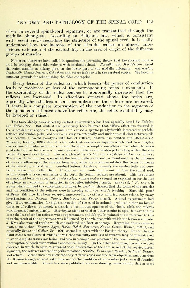 selves in several spinal-cord segments, or are transmitted through the medulla oblongata. According to Pfliiger's law, which is consistent with recent views regarding the structure of the spinal cord, it is easil\^ understood how the increase of the stimulus causes an almost unre- stricted extension of the excitability in the area of origin of the different groups of muscles. Numerous observers have called in question the prevailing theory that the shortest route is used in bringing about skin reflexes with minimal stimuli. Rosenthal and Mendelssohn regard the reflex-transfer as taking place in the lower part of the medulla oblongata. Sherrington, Jendrdssih, Munch-Pctersen, Gehuchfen and others look for it in the cerebral cortex. We have no sufficient grounds for relinquishing the older conception. Every lesion of the reflex arc which lessens the power of conduction leads to weakness or loss of the corresponding reflex movements If the excitability of the reflex centres be abnormally increased then the reflexes are increased. In affections situated above the reflex arc, especially when the lesion is an incomplete one, the reflexes are increased. If there is a complete interruption of the conduction in the segment of the spinal cord situated above the reflex arc, the reflex excitability may be lowered or raised. This fact, aleady ascertained by earliest observations, has been specially noted by Vulpian and Kahler-Pich. But whUe it had previously been believed that diffuse affections situated in the supra-lumbar regions of the spinal cord caused a spastic paralysis with increased superficial reflexes and tendon jerks, and that only very exceptionally and under special circumstances did this become a flaccid paralysis with loss of reflexes, Bastian has pointed out (Medic.-Ghir. Transact., London, 1890) that it is the rule that diseases or injuries wliich lead to a complete interruption of conduction in the cord and therefore to complete anaesthesia, even when the lesion is situated above the reflex-arc, cause a loss of all reflexes and tendon jerks falling within the area below the spinal-cord lesion. This is explained by Bastian and Hughlings Jackson as follows : The tonus of the muscles, upon which the tendon reflexes depend, is maintained by the influence of the cerebellum upon the anterior horn cells, whfle the cerebrum inhibits this tonus by means of the lateral pyramidal tract. Cerebral lesions, therefore, intensify the tendon jerks and cere- bellar lesions may abolish them. If cerebrum and cerebellum be cut off from the spinal cord, as in a complete transverse lesion of the cord, the tendon reflexes are absent. This hypothesis in a modified form was accepted by Gehnchten, whUe Sternberg sought an explanation for the loss of reflexes in a condition of irritation in the reflex inhibitory tracts. Bruns (A. f. P., xxv.), in a case which fulfilled the conditions laid down by Bastian, showed that the tonus of the muscles and the condition of the reflexes were in keeping with the latter's teaching. Since this proof of Bruns, this view has been accepted unreservedly, or at least with few reservations, by many investigators, e.g. Dejerine, Nonne, Marinesco, and Bruns himself. Animal experiments had given it no confirmation, for high transsection of the cord in animals produced either no loss of tonus or of reflexes, or merely a transient loss in consequence of the shock, while the reflexes were increased subsequently. Sherrington alone arrived at other results in apes, but even in his cases the loss of tendon reflexes was not permanent, and Margulies pointed out in reference to this that the result of the experiment was influenced by the violence with which the lesion was made. J. Kron also reached results which contradicted the Bastian theory. Regarding observations in man, some authors (Senator, Egger, Hoche, Hahel, Marinesco, Nonne, Cestan, Winter, Bittorf, and especially Bruns and Collier, Br., 1904), seemed to agree with the Bastian theory. But on the one hand cases were observed which showed that flaccidity and loss of reflexes may be present even in an incomplete transverse lesion, and also in a simple compression of the cord causing complete interruption of conduction without anatomical injury. On the other hand many cases have been observed in which, in spite of apparent total destruction of the cord in one of the cervico-dorsal segments, the reflexes and tendon jerks remained (Schultze, Fiirbringer, Senator, Gerhardt, Brauer, and others). Bruns does not allow that any of these cases was free from objection, and considers the Bastian theory, at least with reference to the condition of the tendon jerks, as well founded and incontrovertible. Kausch has since published one case showing unmistakably that in total