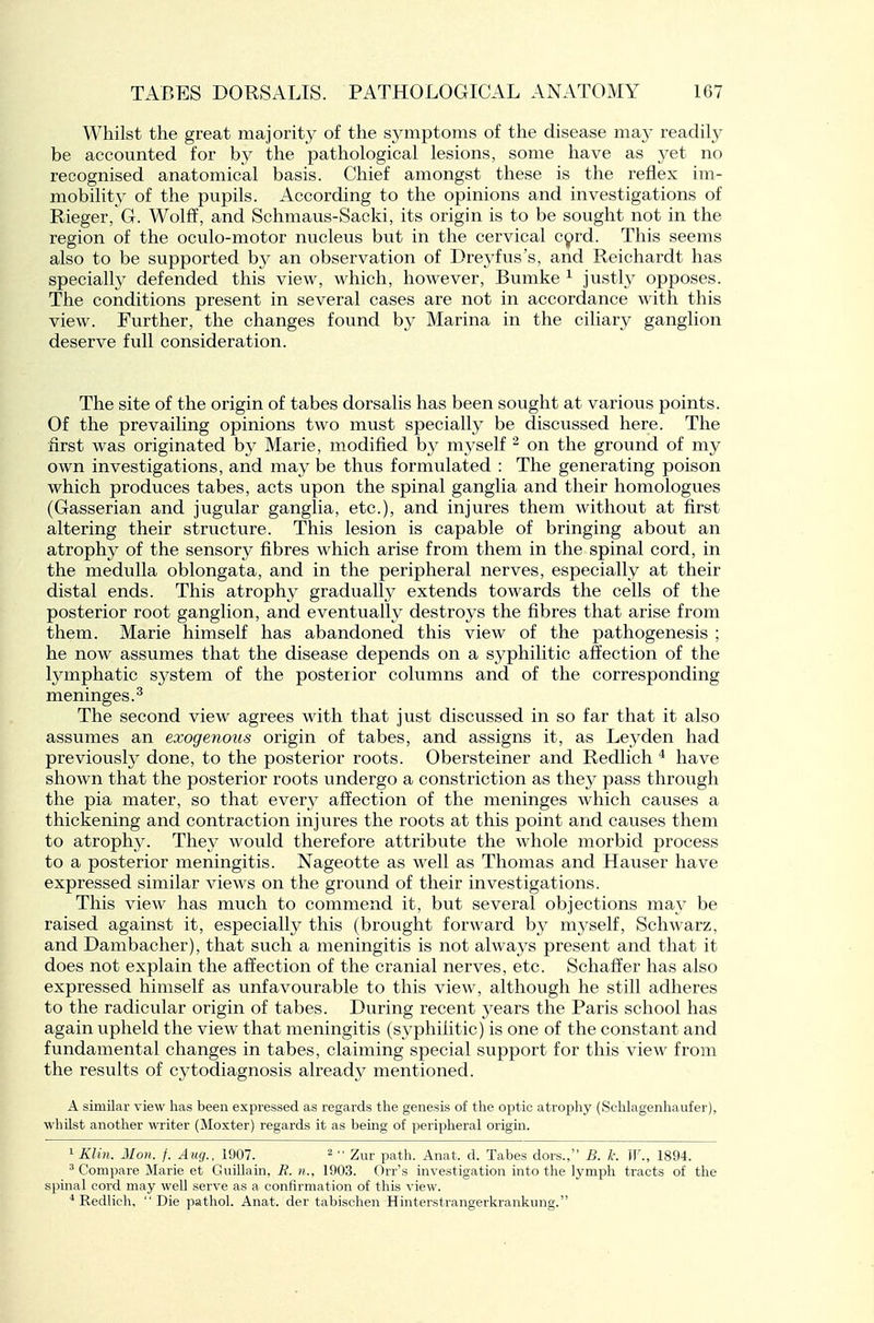 Whilst the great majority of the sjanptoms of the disease may readily be accounted for by the pathological lesions, some have as yet no recognised anatomical basis. Chief amongst these is the reflex im- mobility of the pupils. According to the opinions and investigations of Rieger, G. Wolff, and Schmaus-Sacki, its origin is to be sought not in the region of the oculo-motor nucleus but in the cervical c^rd. This seems also to be supported by an observation of Dre3'fus's, and Reichardt has specialty defended this view, which, however, Bumke ^ justly opposes. The conditions present in several cases are not in accordance with this view. Further, the changes found by Marina in the ciliary ganglion deserve full consideration. The site of the origin of tabes dorsalis has been sought at various points. Of the prevailing opinions two must specially be discussed here. The first was originated b} Marie, modified by myself on the ground of my own investigations, and may be thus formulated : The generating poison which produces tabes, acts upon the spinal ganglia and their homologues (Gasserian and jugular ganglia, etc.), and injures them without at first altering their structure. This lesion is capable of bringing about an atrophy of the sensory fibres which arise from them in the spinal cord, in the medulla oblongata, and in the peripheral nerves, especially at their distal ends. This atrophy gradually extends towards the cells of the posterior root ganglion, and eventually destroys the fibres that arise from them. Marie himself has abandoned this view of the pathogenesis ; he now assumes that the disease depends on a syphilitic affection of the lymphatic system of the posterior columns and of the corresponding meninges.^ The second view agrees with that just discussed in so far that it also assumes an exogenous origin of tabes, and assigns it, as Leyden had previously done, to the posterior roots. Obersteiner and Redlich * have shown that the posterior roots undergo a constriction as they pass through the pia mater, so that every affection of the meninges which causes a thickening and contraction injures the roots at this point and causes them to atrophy. They would therefore attribute the whole morbid process to a posterior meningitis. Nageotte as well as Thomas and Hauser have expressed similar views on the ground of their investigations. This view has much to commend it, but several objections may be raised against it, especially this (brought forward by myself, Schwarz, and Dambacher), that such a meningitis is not always present and that it does not explain the affection of the cranial nerves, etc. Schaffer has also expressed himself as unfavourable to this view, although he still adheres to the radicular origin of tabes. During recent years the Paris school has again upheld the view that meningitis (syphilitic) is one of the constant and fundamental changes in tabes, claiming special support for this view from the results of cytodiagnosis already mentioned. A similar view has been expressed as regards the genesis of the optic atrophy (Sehhigenhaufer), whilst another writer (Moxter) regards it as being of peripheral origin. 1 Klin. Mon. f. Am/., 1907. ^  Zur path. Anat. d. Tabes dors., B. k. W., 1894. ^ Compare ilarie et Guillain, if. n., 1903. Orr's investigation into the lymph tracts of the spinal cord may well serve as a confirmation of this view. Redlich, Die pathol. Anat. der tabischen Hinterstrangerkrankung.
