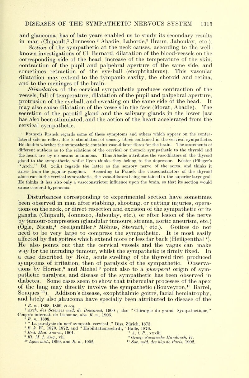 and glaucoma, has of late years enabled us to study its secondary results in man (Chipault,^ Jonnesco,^ Abadie, Laborde,^ Braun, Jaboulay, etc.). Section of the sympathetic at the neck causes, according to the well- known investigations of CI. Bernard, dilatation of the blood-vessels on the corresponding side of the head, increase of the temperature of the skin, contraction of the pupil and palpebral aperture of the same side, and sometimes retraction of the eye-ball (enophthalmus). This vascular dilatation may extend to the tympanic cavity, the choroid and retina, and to the meninges of the brain. Stimulation of the cervical sympathetic produces contraction of the vessels, fall of temperature, dilatation of the pupil and palpebral aperture, protrusion of the eyeball, and sweating on the same side of the head. It may also cause dilatation of the vessels in the face (Morat, Abadie). The secretion of the parotid gland and the salivary glands in the lower jaw has also been stimulated, and the action of the heart accelerated from the cervical sympathetic. Frangois Franck I'egards some of these symptoms and others which appear on the contra- lateral side as refiex, due to stimulation of sensory fibres contained in the cervical sympathetic. He doubts whether the sympathetic contains vaso-dilator fibres for the brain. The statements of different authors as to the relations of the cervical or thoracic sympathetic to the thyroid and the heart are by no means unanimous. Thus Abadie attributes the vasodilators of the thyroid gland to the sympathetic, whilst Cyon thinks they belong to the depressor. Koster (Pfliiger's Arch., Bd. xciii.) regards the latter as the sensory nerve of the aorta, and thinks it arises from the jugular ganglion. According to Franck the vasoconstrictors of the thyroid alone run in the cervical sympathetic, the vaso-dilators being contained in the superior laryngeal. He thinks it has also only a vasoconstrictor influence upon the brain, so that its section would cause cerebral hypersemia. Disturbances corresponding to experimental section have sometimes been observed in man after stabbing, shooting, or cutting injuries, opera- tions on the neck, or direct resection and excision of the sympathetic or its ganglia (Chipault, Jonnesco, Jaboulay, etc.), or after lesion of the nerve by tumour-compression (glandular tumours, struma, aortic aneurism, etc.) (Ogle, Nicati,^ Seeligmiiller,^ Mobius, Stewart,^ etc.). Goitres do not need to be very large to compress the sympathetic. It is most easily affected by flat goitres which extend more or less far back (Heiligenthal '^). He also points out that the cervical vessels and the vagus can make way for the intruding tumour, whilst the sympathetic is firmly fixed. In a case described by Holz, acute swelling of the thyroid first produced symptoms of irritation, then of paralysis of the sympathetic. Observa- tions by Horner,^ and Michel ^ point also to a ■puerperal origin of sym- pathetic paralysis, and disease of the sympathetic has been observed in diabetes. Some cases seem to show that tubercular processes of the apex of the lung may directly involve the sympathetic (Bouveyron,^ Barrel, Souques ^^). Addison's disease, exophthalmic goitre, facial hemiatrophy, and lately also glaucoma have specially been attributed to disease of the ^R. n., 1898, 1899, et seq. 2 Arch, des Sciences med. de Boucarest, 1900 ; also  Chirurgie du grand Sympathetique, •Congres internat. de Lisbonne, abs. R. n., 1906. R. 71., 1898.  La paralysie du nerf sympath. cervical., Diss. Zurich, 1873.  B. k. W., 1870, 1872, and  Habihtationsschrift, Halle, 1876. 6 Brit. Med. Journ., 1901.  A. f. P., xxxiii. * Kl. M. /. Aug., vii. » Oraefe-Saemischs Handbitch, iv. 1 Lyon med., 1899, and R. n., 1902. Soc. med. des Mp de Paris, 1902.