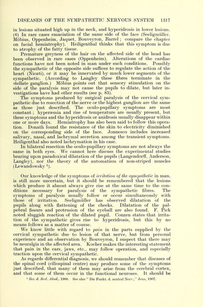 in lesions situated high up in the neck, and hyperidrosis in lower lesions. (6) In rare cases emaciation of the same side of the face (Seeligmiiller, Mobius, Oppenheim, Jaquet, Bouveyron, Barrel; compare the chapter on facial hemiatrophy). Heiligenthal thinks that this symptom is due to atrophy of the fatty tissue. Premature greyness of the hair on the affected side of the head has been observed in rare cases (Oppenheim). Alterations of the cardiac functions have not been noted in man under such conditions. Possibly the sympathetic of the opposite side suffices to regulate the action of the heart (Nicati), or it may be innervated by much lower segments of the sympathetic. (According to Langley these fibres terminate in the stellate ganglion.) Mobius points out that sensory stimulation on the side of the paralysis may not cause the pupils to dilate, but later in- vestigations have had other results (see p. 83). The symptoms produced by surgical paralysis of the cervical sym- pathetic due to resection of the nerve or the highest ganglion are the same as those just described. The oculo-pupillary symptoms are most constant ; hypersemia and rise of temperature are usually present, but these symptoms and the hyperidrosis or anidrosis usually disappear within one or more days. Hemiatrophy has also been said to follow this opera- tion. Donath found the resistance of the skin to electricity diminished on the corresponding side of the face. Jonnesco includes increased salivary, nasal, and lachrymal secretion among the transient symptoms. Heiligenthal also noted lachrymation in his case. In bilateral resection the oculo-pupillary symptoms are not always the same in both eyes. We cannot here discuss the experimental studies bearing upon paradoxical dilatation of the pupils (Langendorff, Anderson, Langley), nor the theory of the automatism of non-striped muscles (Lewandowsky ^). Our knowledge of the symptoms of irritation of the sympathetic in man, is still more uncertain, but it should be remembered that the lesions which produce it almost always give rise at the same time to the con- ditions necessary for paralysis of the sympathetic fibres. The symptoms of paralysis usually follow or occur simultaneously with those of irritation. Seeligmiiller has observed dilatation of the pupils along with flattening of the cheeks. Dilatation of the pal- pebral fissure and protrusion of the eyeball are also found. F. Pick noted sluggish reaction of the dilated pupil. Conzen states that irrita- tion of the sympathetic gives rise to hyperidrosis, but this by no means follows as a matter of course. We know little with regard to ^jaiVi in the parts supplied by the cervical sympathetic due to lesion of that nerve, but from personal experience and an observation by Bouveyron, I suspect that there may be neuralgia in the affected area. Kocher makes the interesting statement that pain in the ears, jaws, etc., may follow operation, and especially traction upon the cervical sympathetic. As regards differential diagnosis, we should remember that diseases of the spinal cord (ciliospinal centre) may produce some of the symptoms just described, that many of them may arise from the cerebral cortex, and that some of them occur in the functional neuroses. It should be 1 Ber. d. Bed. Akad., 1900. See also  Die Fimkt. d. zentral Nerv., Jena, 1907.