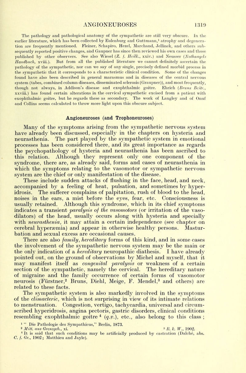 The pathology and pathological anatomy of the sympathetic are still very obscure. In the earlier literature, which has been collected by Eulenburg and Guttmann/ atrophy and degenera- tion are frequently mentioned. Fleiner, Schapiro, Hezel, Marchand, Jellinek, and others sub- sequently reported positive changes, aiid Gaupner has since then reviewed his own cases and those published by other observers. See also Wiesel {Z. f. Heilk., xxiv.) and Neusser {Nofhnagels Handbuch, xviii.). But from all the published literature we cannot definitely ascertain the pathology of the sympathetic, nor can we say of any single, precisely defined morbid process in the sympathetic that it corresponds to a characteristic clinical condition. Some of the changes found have also been described in general marasmus and in diseases of the central nervous system (tabes, combined column diseases, disseminated sclerosis (Graupner)), and most frequently, though not always, in Addison's disease and exophthalmic goitre. Elirich {Bnins Beitr., xxviii.) has found certain alterations in the cervical sympathetic excised from a patient with exophthalmic goitre, but he regards these as secondary. The work of Langley and of Onuf and Collins seems calculated to throw more light upon this obscure subject. Angioneuroses (and Trophoneuroses) Many of the symptoms arising from the sympathetic nervous system have already been discussed, especially in the chapters on hysteria and neurasthenia. The part played by the sympathetic system in emotional processes has been considered there, and its great importance as regards the psychopathology of hysteria and neurasthenia has been ascribed to this relation. Although they represent only one component of the syndrome, there already said, forms and cases of neurasthenia in which the symptoms relating to the vasomotor or sympathetic nervous system are the chief or only manifestation of the disease. These include sudden attacks of flushing in the face, head, and neck, accompanied by a feeling of heat, pulsation, and sometimes by hyper- idrosis. The sufferer complains of palpitation, rush of blood to the head, noises in the ears, a mist before the eyes, fear, etc. Consciousness is usually retained. Although this syndrome, which in its chief symptoms indicates a transient 'paralysis of the vasomotors (or irritation of the vaso- dilators) of the head, usually occurs along with hysteria and specially with neurasthenia, it may attain a certain independence (see chapter on cerebral hyperaemia) and appear in otherwise healthy persons. Mastur- bation and sexual excess are occasional causes. There are also family, hereditary forms of this kind, and in some cases the involvement of the sympathetic nervous system may be the main or the only indication of a hereditary neuropathic diathesis. I have already pointed out, on the ground of observations by Michel and myself, that it may manifest itself as congenital paralysis or weakness of a certain section of the sympathetic, namely the cervical. The hereditary nature of migraine and the family occurrence of certain forms of vasomotor neurosis (Fiirstner,^ Bruns, Diehl, Meige, F. Mendel,^ and others) are related to these facts. The sympathetic system is also markedly involved in the sj^mptoms of the climacteric, which is not surprising in view of its intimate relations to menstruation. Congestion, vertigo, tachycardia, universal and circum- scribed hyperidrosis, angina pectoris, gastric disorders, clinical conditions resembling exophthalmic goitre ^ (q-V-), etc., also belong to this class ; 1  Die Pathologic des Sympathicus, Berlin, 1873. 2 Mitt, aus Grenzgeb., xi. 3 B. k. W., 1902. It is said that such conditions may be artificially produced by castration (Dalclie, abs. C. f. Qr., 1902; Matthieu and Jayle).