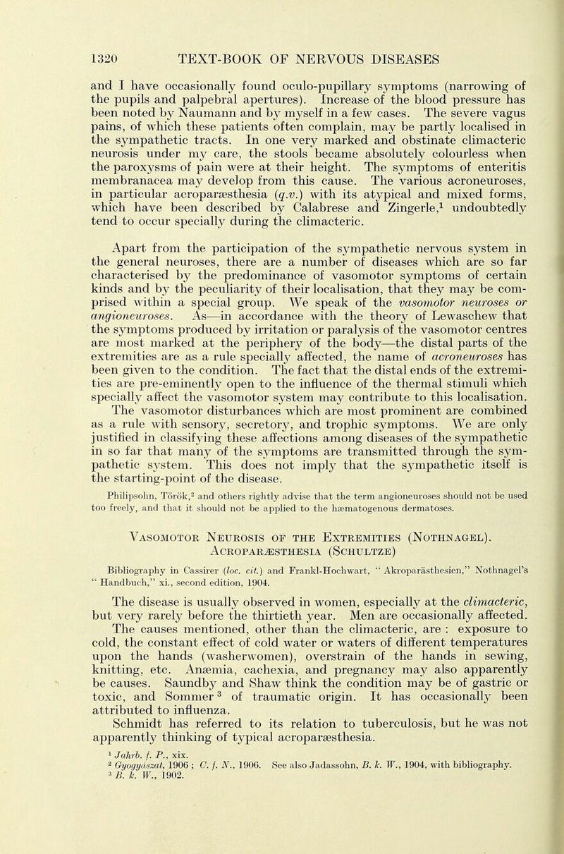 and I have occasionally found oculo-pupillary symptoms (narrowing of the pupils and palpebral apertures). Increase of the blood pressure has been noted by Naumann and by myself in a few cases. The severe vagus pains, of which these patients often complain, may be partly localised in the sympathetic tracts. In one very marked and obstinate climacteric neurosis under my care, the stools became absolutely colourless when the paroxysms of pain were at their height. The symptoms of enteritis membranacea may develop from this cause. The various acroneuroses, in particular acropargesthesia {q.v.) with its atypical and mixed forms, which have been described by Calabrese and Zingerle,^ undoubtedly tend to occur specially during the climacteric. Apart from the participation of the sympathetic nervous system in the general neuroses, there are a number of diseases which are so far characterised by the predominance of vasomotor symptoms of certain kinds and by the peculiarity of their localisation, that they may be com- prised within a special group. We speak of the vasomotor neuroses or angioneuroses. As—in accordance with the theory of Lewaschew that the symptoms produced by irritation or paralysis of the vasomotor centres are most marked at the periphery of the body—the distal parts of the extremities are as a rule specially affected, the name of acroneuroses has been given to the condition. The fact that the distal ends of the extremi- ties are pre-eminently open to the influence of the thermal stimuli which specially affect the vasomotor system may contribute to this localisation. The vasomotor disturbances which are most prominent are combined as a rule with sensory, secretory, and trophic symptoms. We are only justified in classifying these affections among diseases of the sympathetic in so far that many of the symptoms are transmitted through the sym- pathetic system. This does not imply that the sympathetic itself is the starting-point of the disease. Philipsohn, Torok,^ and others rightly advise that the term angioneuroses should not be used too freely, and that it should not be applied to the hsematogenous dermatoses. Vasomotor Neurosis of the Extremities (Nothnagel). Acroparesthesia (Schultze) Bibliography in Cassirer {loc. cit.) and Franld-Hoeliwart,  Akroparasthesien, Nothnagel's  Handbuch, xi., second edition, 1904. The disease is usually observed in women, especially at the climacteric, but very rarely before the thirtieth year. Men are occasionally affected. The causes mentioned, other than the climacteric, are : exposure to cold, the constant effect of cold water or waters of different temperatures upon the hands (washerwomen), overstrain of the hands in sewing, knitting, etc. Anaemia, cachexia, and pregnancy may also apparently be causes. Saundby and Shaw think the condition may be of gastric or toxic, and Sommer ^ of traumatic origin. It has occasionally been attributed to influenza. Schmidt has referred to its relation to tuberculosis, but he was not apparently thinking of typical acroparaesthesia. 1 Jahrb. f. P., xix. 2 Gyogydszat, 1906 ; C. /. N., 1906. See also Jadassohn, B. k. W., 1904, with bibliography. 3 B. k. W., 1902.