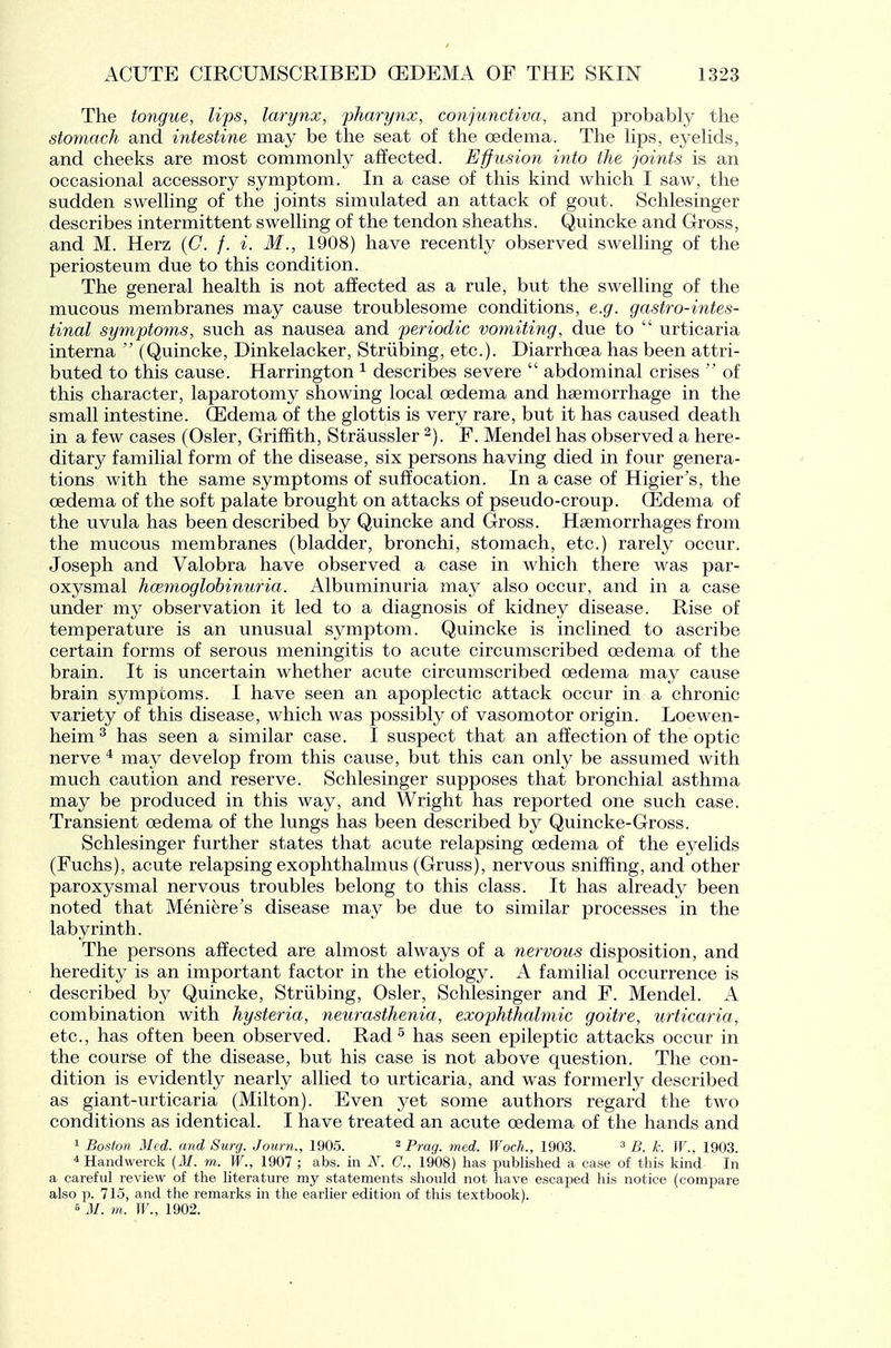 The to7igue, lips, larynx, pharynx, conjunctiva, and probably the stomach and intestine may be the seat of the oedema. The hps, eyehds, and cheeks are most commonly affected. Eff usion into the joints is an occasional accessory symptom. In a case of this kind which I saw, the sudden swelling of the joints simulated an attack of gout. Schlesinger describes intermittent swelling of the tendon sheaths. Quincke and Gross, and M. Herz (C. /. i. M., 1908) have recently observed swelling of the periosteum due to this condition. The general health is not affected as a rule, but the swelling of the mucous membranes may cause troublesome conditions, e.g. gastro-intes- tinal symptoms, such as nausea and periodic vomiting, due to  urticaria interna  (Quincke, Dinkelacker, Striibing, etc.). Diarrhoea has been attri- buted to this cause. Harrington ^ describes severe  abdominal crises  of this character, laparotomy showing local oedema and haemorrhage in the small intestine. (Edema of the glottis is very rare, but it has caused death in a few cases (Osier, Griffith, Straussler 2). F. Mendel has observed a here- ditary familial form of the disease, six persons having died in four genera- tions with the same symptoms of suffocation. In a case of Higier's, the oedema of the soft palate brought on attacks of pseudo-croup. (Edema of the uvula has been described by Quincke and Gross. Haemorrhages from the mucous membranes (bladder, bronchi, stomach, etc.) rarety occur. Joseph and Valobra have observed a case in which there was par- oxysmal hcemoglobinuria. Albuminuria may also occur, and in a case under my observation it led to a diagnosis of kidney disease. Rise of temperature is an unusual symptom. Quincke is inclined to ascribe certain forms of serous meningitis to acute circumscribed oedema of the brain. It is uncertain whether acute circumscribed oedema may cause brain sympcorns. I have seen an apoplectic attack occur in a chronic variety of this disease, which was possibly of vasomotor origin. Loewen- heim^ has seen a similar case. I suspect that an affection of the optic nerve * may develop from this cause, but this can only be assumed with much caution and reserve. Schlesinger supposes that bronchial asthma may be produced in this way, and Wright has reported one such case. Transient oedema of the lungs has been described hy Quincke-Gross. Schlesinger further states that acute relapsing oedema of the eyelids (Fuchs), acute relapsing exophthalmus (Gruss), nervous sniffing, and other paroxysmal nervous troubles belong to this class. It has already been noted that Meniere's disease may be due to similar processes in the labyrinth. The persons affected are almost always of a nervous disposition, and heredity is an important factor in the etiology. A familial occurrence is described by Quincke, Striibing, Osier, Schlesinger and F. Mendel. A combination with hysteria, neurasthenia, exophthalmic goitre, urticaria, etc., has often been observed. Rad ^ has seen epileptic attacks occur in the course of the disease, but his case is not above question. The con- dition is evidently nearly allied to urticaria, and was formerly described as giant-urticaria (Milton). Even yet some authors regard the two conditions as identical. I have treated an acute oedema of the hands and 1 Bosto)7 Med. and Surg. Jourti., 1905. 2 p,.ag_ rned. Woch., 1903. ^ y;. jja^ iqq^ * Handwerck (J/, m.. W., 1907 ; abs. in N. G., 1908) has published a case of this kind In a careful review of the literature my statements should not have escaped his notice (compare also p. 7I0, and the remarks in the earlier edition of this textbook). 6 J/, m. W., 1902.