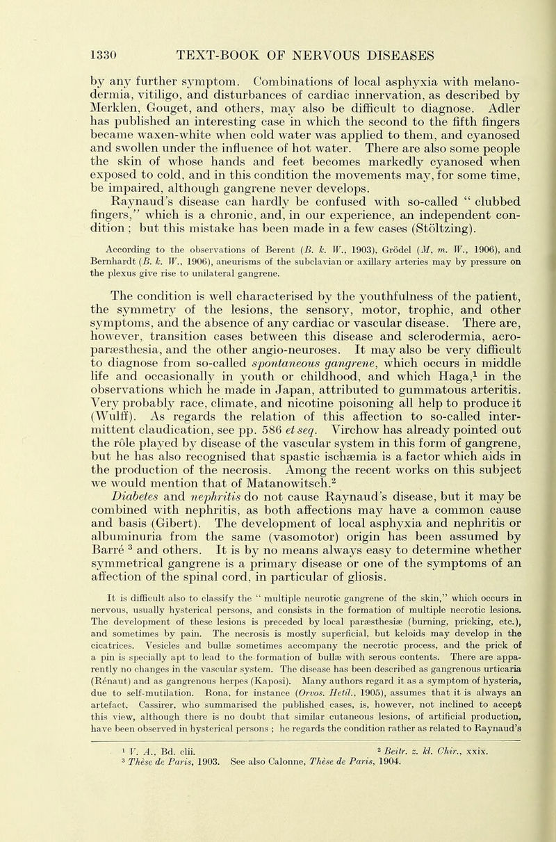 by any further symptom. Combinations of local asphyxia with melano- dermia, vitiligo, and disturbances of cardiac innervation, as described by Merklen, Gouget, and others, may also be difficult to diagnose. Adler has published an interesting case in which the second to the fifth fingers became waxen-white when cold water was applied to them, and cyanosed and swollen under the influence of hot water. There are also some people the skin of whose hands and feet becomes markedly cyanosed when exposed to cold, and in this condition the movements may, for some time, be impaired, although gangrene never develops. Raynaud's disease can hardly be confused with so-called  clubbed fingers, which is a chronic, and, in our experience, an independent con- dition ; but this mistake has been made in a few cases (Stoltzing). According to the observations of Berent [B. k. W., 1903), Grodel (M, m. W., 1906), and Bernhardt (B. k. W., 1906), aneurisms of the subclavian or axUlary arteries may by pressure on the plexus give rise to unilateral gangrene. The condition is well characterised by the youthfulness of the patient, the symmetry of the lesions, the sensory, motor, trophic, and other symptoms, and the absence of any cardiac or vascular disease. There are, however, transition cases between this disease and sclerodermia, acro- parsesthesia, and the other angio-neuroses. It may also be very difficult to diagnose from so-called spontaneous gangrene, which occurs in middle life and occasionally in youth or childhood, and which Haga,^ in the observations which he made in Japan, attributed to gummatous arteritis. Very probably race, climate, and nicotine poisoning all help to produce it (Wulff). As regards the relation of this affection to so-called inter- mittent claudication, see pp. 586 etseq. Virchow has already pointed out the rule played by disease of the vascular system in this form of gangrene, but he has also recognised that spastic ischsemia is a factor which aids in the production of the necrosis. Among the recent works on this subject we would mention that of Matanowitsch.^ Diabetes and nephritis do not cause Raynaud's disease, but it may be combined with nephritis, as both affections may have a common cause and basis (Gibert). The development of local asphyxia and nephritis or albuminuria from the same (vasomotor) origin has been assumed by Barre ^ and others. It is by no means always easy to determine whether symmetrical gangrene is a primary disease or one of the symptoms of an affection of the spinal cord, in particular of gliosis. It is difficult also to classify the  multiple neurotic gangrene of the skin, which occurs in nervous, usually hysterical persons, and consists in the formation of multiple necrotic lesions. The development of these lesions is preceded by local paraesthesiae (burning, pricking, etc.), and sometimes by pain. The necrosis is mostly superficial, but keloids may develop in the cicatrices. Vesicles and bullae sometimes accompany the necrotic process, and the prick of a pin is specially apt to lead to the formation of bullae with serous contents. There are appa- rently no changes in the vascular system. The disease has been described as gangrenous urticaria (Renaut) and as gangrenous herpes (Kaposi). Many authors regard it as a symptom of hysteria, due to self-mutilation. Rona, for instance (Orvos. Hetil., 1905), assumes that it is always an artefact. Cassirer, who summarised the published cases, is, however, not inclined to accept this view, although there is no doubt that similar cutaneous lesions, of artificial production, have been observed in hysterical persons ; he regards the condition rather as related to Raynaud's 1 F. A., Bd. cLii. ^ Beitr. z. kl. Chir., xxix. 3 These dn Paris, 1903. See also Calonne, These de Paris, 1904.