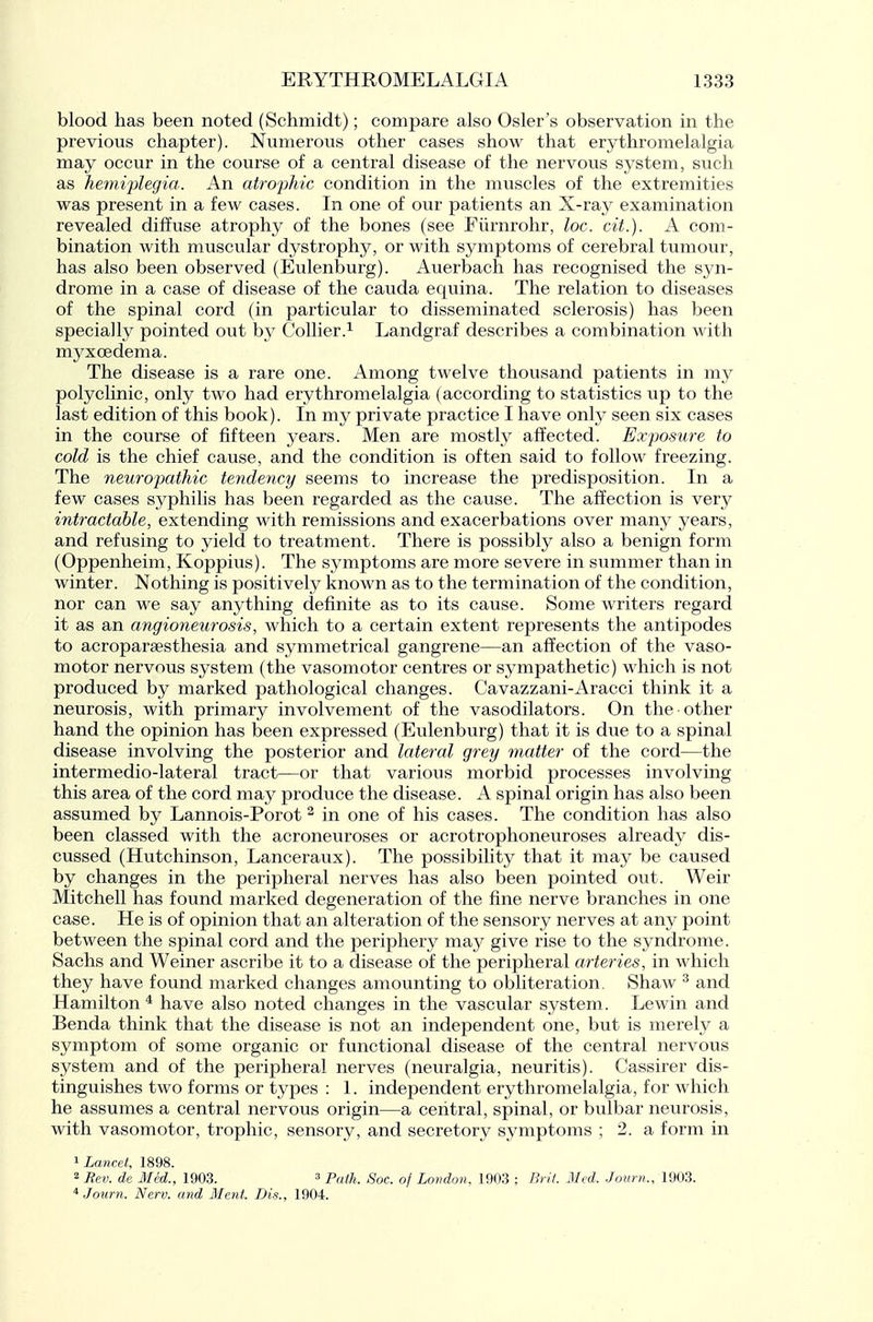 blood has been noted (Schmidt); compare also Osier's observation in the previous chapter). Numerous other cases show that erythromelalgia may occur in the course of a central disease of the nervous system, such as hemiplegia. An atrophic condition in the muscles of the extremities was present in a few cases. In one of our patients an X-ray examination revealed diffuse atrophy of the bones (see Fiirnrohr, loc. cit.). A com- bination with muscular dystrophy, or with sjaiiptoms of cerebral tumour, has also been observed (Eulenburg). Auerbach has recognised the syn- drome in a case of disease of the cauda equina. The relation to diseases of the spinal cord (in particular to disseminated sclerosis) has been specially pointed out by Collier.^ Landgraf describes a combination with myx oedema. The disease is a rare one. Among twelve thousand patients in my polyclinic, only two had erythromelalgia (according to statistics up to the last edition of this book). In my private practice I have only seen six cases in the course of fifteen years. Men are mostly affected. Exposure to cold is the chief cause, and the condition is often said to follow freezing. The neuropathic tendency seems to increase the predisposition. In a few cases syphilis has been regarded as the cause. The affection is very intractable, extending with remissions and exacerbations over many years, and refusing to yield to treatment. There is possibly also a benign form (Oppenheim, Koppius). The symptoms are more severe in summer than in winter. Nothing is positively known as to the termination of the condition, nor can we say anything definite as to its cause. Some writers regard it as an angioneurosis, which to a certain extent represents the antipodes to acroparsesthesia and symmetrical gangrene—an affection of the vaso- motor nervous system (the vasomotor centres or sympathetic) which is not produced by marked pathological changes. Cavazzani-Aracci think it a neurosis, with primary involvement of the vasodilators. On the other hand the opinion has been expressed (Eulenburg) that it is due to a spinal disease involving the posterior and lateral grey matter of the cord—the intermedio-lateral tract—or that various morbid processes involving this area of the cord may produce the disease. A spinal origin has also been assumed by Lannois-Porot ^ in one of his cases. The condition has also been classed with the acronevxroses or acrotrophoneuroses already dis- cussed (Hutchinson, Lanceraux). The possibility that it may be caused by changes in the peripheral nerves has also been pointed out. Weir Mitchell has found marked degeneration of the fine nerve branches in one case. He is of opinion that an alteration of the sensory nerves at any point between the spinal cord and the periphery may give rise to the syndrome. Sachs and Weiner ascribe it to a disease of the peripheral arteries, in which they have found marked changes amounting to obliteration. Shaw ^ and Hamilton ^ have also noted changes in the vascular system. Lewin and Benda think that the disease is not an independent one, but is merely a symptom of some organic or functional disease of the central nervous system and of the peripheral nerves (neuralgia, neuritis). Cassirer dis- tinguishes two forms or types : 1. independent erythromelalgia, for which he assumes a central nervous origin—a central, spinal, or bulbar neurosis, with vasomotor, trophic, sensory, and secretory symptoms ; 2. a form in ^Lancet, 1898. 2 Rev. de Med., 1903. ^ Soc. of London, 190.3 ; Brii. Med. .Journ., 1903. ^ .Jonrn. Nerv. and Ment. Dis., 1904.